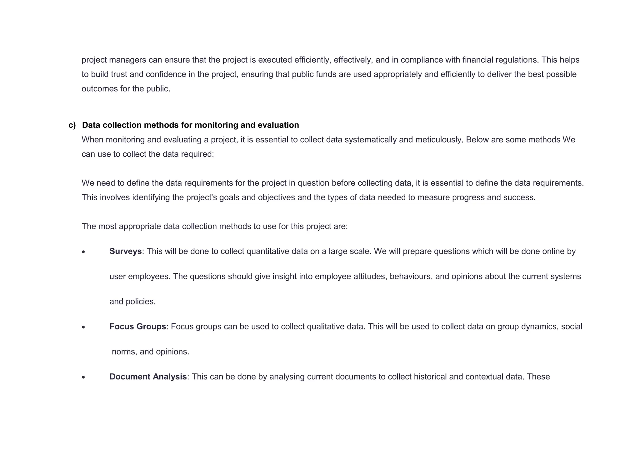 project managers can ensure that the project is executed efficiently, effectively, and in compliance with financial regulations. This helps
to build trust and confidence in the project, ensuring that public funds are used appropriately and efficiently to deliver the best possible
outcomes for the public.
c) Data collection methods for monitoring and evaluation
When monitoring and evaluating a project, it is essential to collect data systematically and meticulously. Below are some methods We
can use to collect the data required:
We need to define the data requirements for the project in question before collecting data, it is essential to define the data requirements.
This involves identifying the project's goals and objectives and the types of data needed to measure progress and success.
The most appropriate data collection methods to use for this project are:
 Surveys: This will be done to collect quantitative data on a large scale. We will prepare questions which will be done online by
user employees. The questions should give insight into employee attitudes, behaviours, and opinions about the current systems
and policies.
 Focus Groups: Focus groups can be used to collect qualitative data. This will be used to collect data on group dynamics, social
norms, and opinions.
 Document Analysis: This can be done by analysing current documents to collect historical and contextual data. These
 