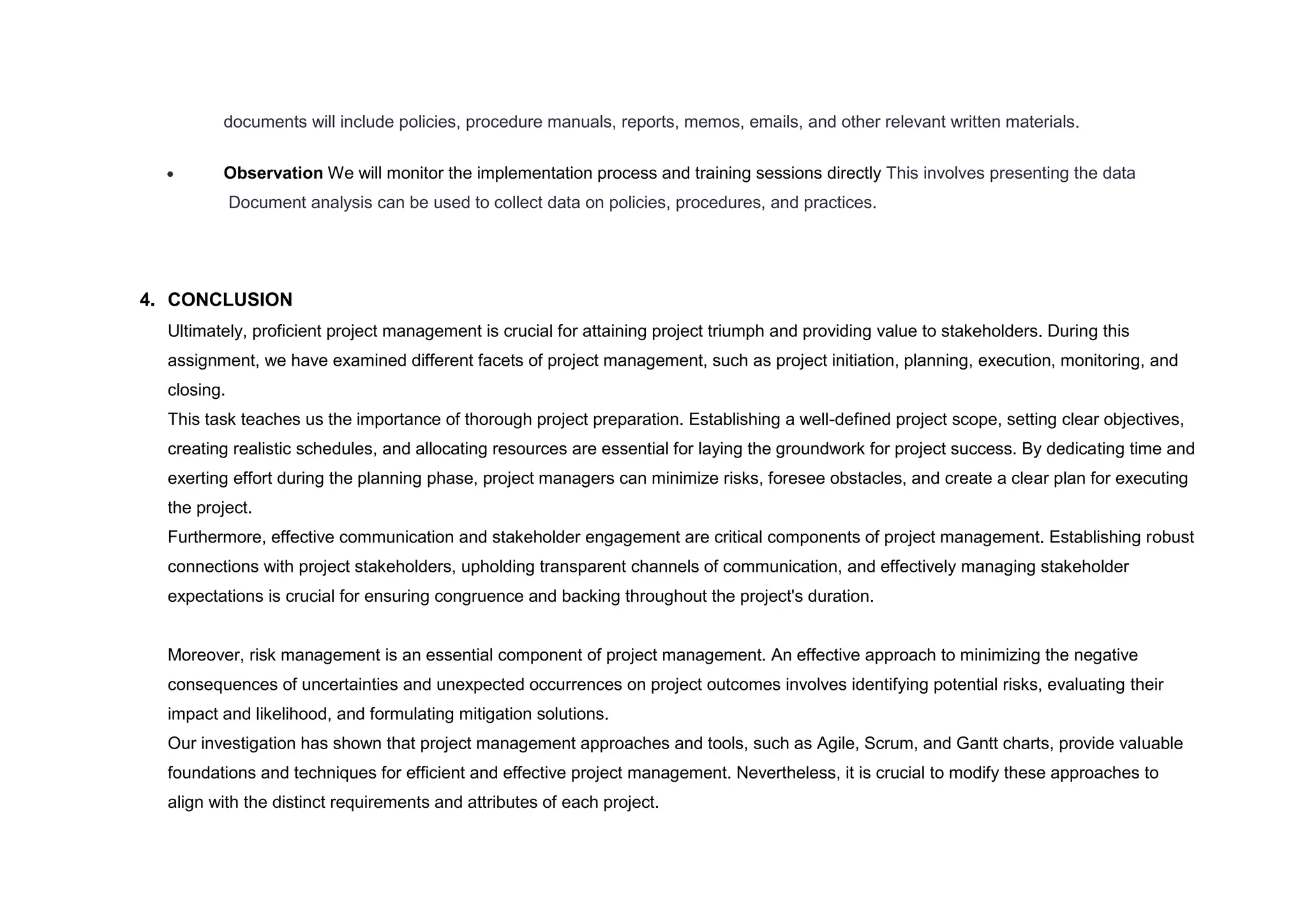 documents will include policies, procedure manuals, reports, memos, emails, and other relevant written materials.
 Observation We will monitor the implementation process and training sessions directly This involves presenting the data
Document analysis can be used to collect data on policies, procedures, and practices.
4. CONCLUSION
Ultimately, proficient project management is crucial for attaining project triumph and providing value to stakeholders. During this
assignment, we have examined different facets of project management, such as project initiation, planning, execution, monitoring, and
closing.
This task teaches us the importance of thorough project preparation. Establishing a well-defined project scope, setting clear objectives,
creating realistic schedules, and allocating resources are essential for laying the groundwork for project success. By dedicating time and
exerting effort during the planning phase, project managers can minimize risks, foresee obstacles, and create a clear plan for executing
the project.
Furthermore, effective communication and stakeholder engagement are critical components of project management. Establishing robust
connections with project stakeholders, upholding transparent channels of communication, and effectively managing stakeholder
expectations is crucial for ensuring congruence and backing throughout the project's duration.
Moreover, risk management is an essential component of project management. An effective approach to minimizing the negative
consequences of uncertainties and unexpected occurrences on project outcomes involves identifying potential risks, evaluating their
impact and likelihood, and formulating mitigation solutions.
Our investigation has shown that project management approaches and tools, such as Agile, Scrum, and Gantt charts, provide valuable
foundations and techniques for efficient and effective project management. Nevertheless, it is crucial to modify these approaches to
align with the distinct requirements and attributes of each project.
 