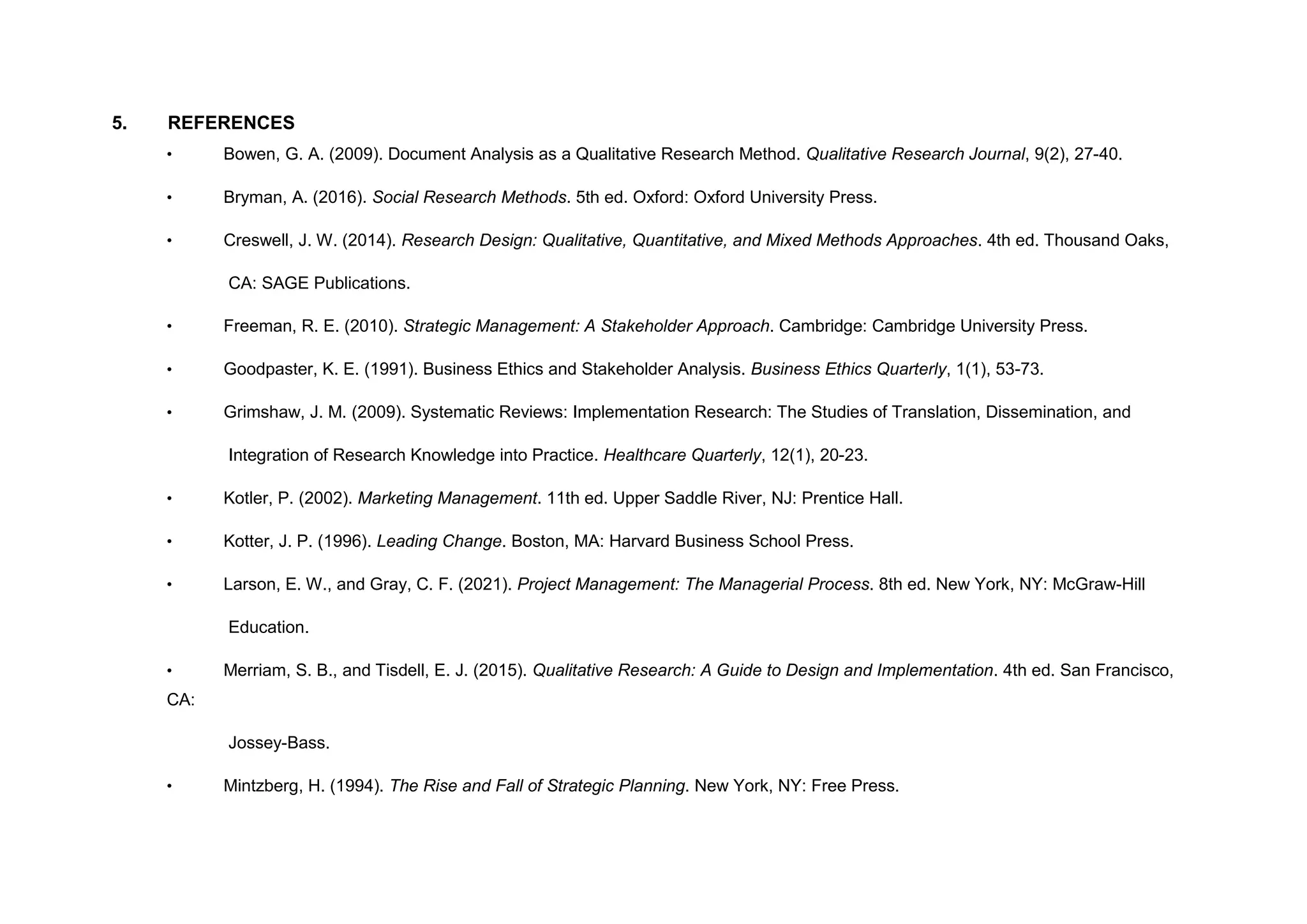 5. REFERENCES
• Bowen, G. A. (2009). Document Analysis as a Qualitative Research Method. Qualitative Research Journal, 9(2), 27-40.
• Bryman, A. (2016). Social Research Methods. 5th ed. Oxford: Oxford University Press.
• Creswell, J. W. (2014). Research Design: Qualitative, Quantitative, and Mixed Methods Approaches. 4th ed. Thousand Oaks,
CA: SAGE Publications.
• Freeman, R. E. (2010). Strategic Management: A Stakeholder Approach. Cambridge: Cambridge University Press.
• Goodpaster, K. E. (1991). Business Ethics and Stakeholder Analysis. Business Ethics Quarterly, 1(1), 53-73.
• Grimshaw, J. M. (2009). Systematic Reviews: Implementation Research: The Studies of Translation, Dissemination, and
Integration of Research Knowledge into Practice. Healthcare Quarterly, 12(1), 20-23.
• Kotler, P. (2002). Marketing Management. 11th ed. Upper Saddle River, NJ: Prentice Hall.
• Kotter, J. P. (1996). Leading Change. Boston, MA: Harvard Business School Press.
• Larson, E. W., and Gray, C. F. (2021). Project Management: The Managerial Process. 8th ed. New York, NY: McGraw-Hill
Education.
• Merriam, S. B., and Tisdell, E. J. (2015). Qualitative Research: A Guide to Design and Implementation. 4th ed. San Francisco,
CA:
Jossey-Bass.
• Mintzberg, H. (1994). The Rise and Fall of Strategic Planning. New York, NY: Free Press.
 