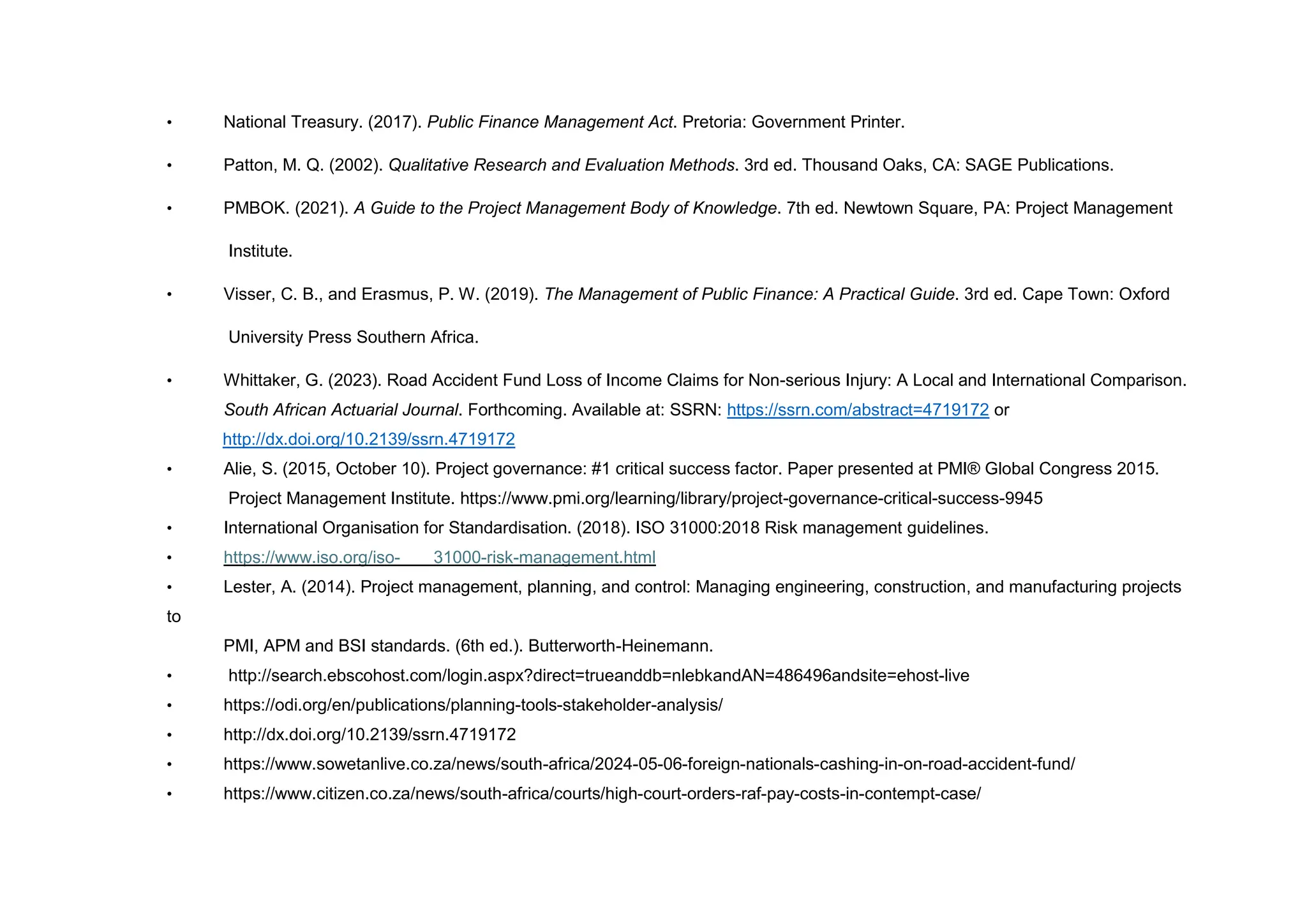 • National Treasury. (2017). Public Finance Management Act. Pretoria: Government Printer.
• Patton, M. Q. (2002). Qualitative Research and Evaluation Methods. 3rd ed. Thousand Oaks, CA: SAGE Publications.
• PMBOK. (2021). A Guide to the Project Management Body of Knowledge. 7th ed. Newtown Square, PA: Project Management
Institute.
• Visser, C. B., and Erasmus, P. W. (2019). The Management of Public Finance: A Practical Guide. 3rd ed. Cape Town: Oxford
University Press Southern Africa.
• Whittaker, G. (2023). Road Accident Fund Loss of Income Claims for Non-serious Injury: A Local and International Comparison.
South African Actuarial Journal. Forthcoming. Available at: SSRN: https://ssrn.com/abstract=4719172 or
http://dx.doi.org/10.2139/ssrn.4719172
• Alie, S. (2015, October 10). Project governance: #1 critical success factor. Paper presented at PMI® Global Congress 2015.
Project Management Institute. https://www.pmi.org/learning/library/project-governance-critical-success-9945
• International Organisation for Standardisation. (2018). ISO 31000:2018 Risk management guidelines.
• https://www.iso.org/iso- 31000-risk-management.html
• Lester, A. (2014). Project management, planning, and control: Managing engineering, construction, and manufacturing projects
to
PMI, APM and BSI standards. (6th ed.). Butterworth-Heinemann.
• http://search.ebscohost.com/login.aspx?direct=trueanddb=nlebkandAN=486496andsite=ehost-live
• https://odi.org/en/publications/planning-tools-stakeholder-analysis/
• http://dx.doi.org/10.2139/ssrn.4719172
• https://www.sowetanlive.co.za/news/south-africa/2024-05-06-foreign-nationals-cashing-in-on-road-accident-fund/
• https://www.citizen.co.za/news/south-africa/courts/high-court-orders-raf-pay-costs-in-contempt-case/
 
