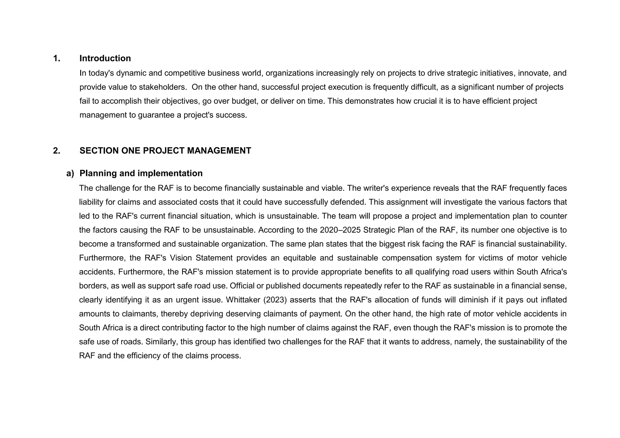 1. Introduction
In today's dynamic and competitive business world, organizations increasingly rely on projects to drive strategic initiatives, innovate, and
provide value to stakeholders. On the other hand, successful project execution is frequently difficult, as a significant number of projects
fail to accomplish their objectives, go over budget, or deliver on time. This demonstrates how crucial it is to have efficient project
management to guarantee a project's success.
2. SECTION ONE PROJECT MANAGEMENT
a) Planning and implementation
The challenge for the RAF is to become financially sustainable and viable. The writer's experience reveals that the RAF frequently faces
liability for claims and associated costs that it could have successfully defended. This assignment will investigate the various factors that
led to the RAF's current financial situation, which is unsustainable. The team will propose a project and implementation plan to counter
the factors causing the RAF to be unsustainable. According to the 2020–2025 Strategic Plan of the RAF, its number one objective is to
become a transformed and sustainable organization. The same plan states that the biggest risk facing the RAF is financial sustainability.
Furthermore, the RAF's Vision Statement provides an equitable and sustainable compensation system for victims of motor vehicle
accidents. Furthermore, the RAF's mission statement is to provide appropriate benefits to all qualifying road users within South Africa's
borders, as well as support safe road use. Official or published documents repeatedly refer to the RAF as sustainable in a financial sense,
clearly identifying it as an urgent issue. Whittaker (2023) asserts that the RAF's allocation of funds will diminish if it pays out inflated
amounts to claimants, thereby depriving deserving claimants of payment. On the other hand, the high rate of motor vehicle accidents in
South Africa is a direct contributing factor to the high number of claims against the RAF, even though the RAF's mission is to promote the
safe use of roads. Similarly, this group has identified two challenges for the RAF that it wants to address, namely, the sustainability of the
RAF and the efficiency of the claims process.
 