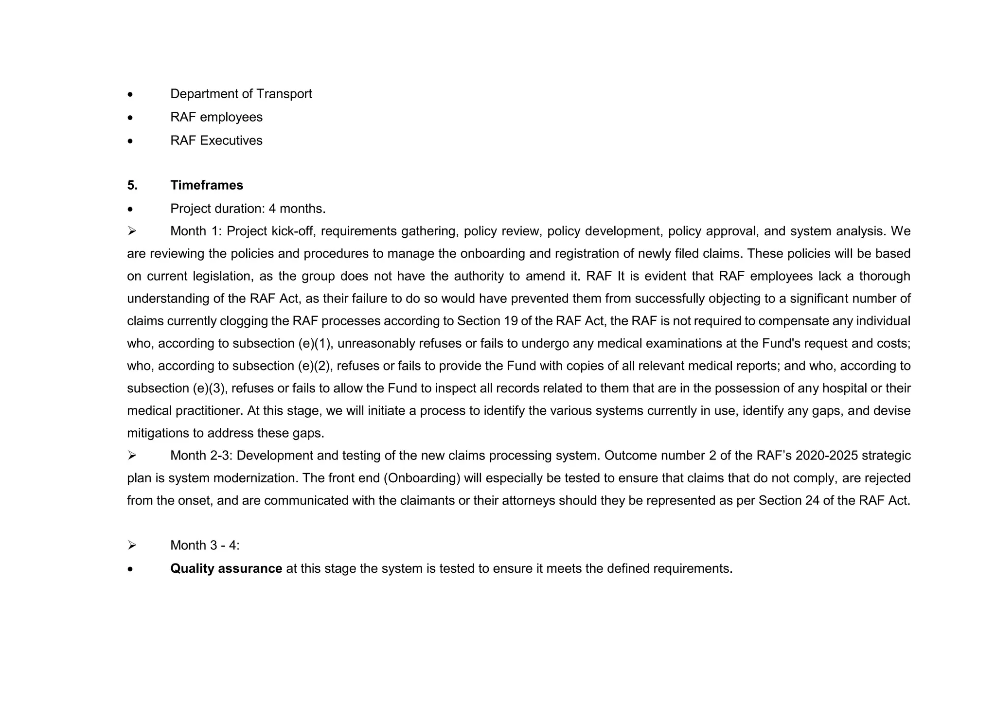  Department of Transport
 RAF employees
 RAF Executives
5. Timeframes
 Project duration: 4 months.
 Month 1: Project kick-off, requirements gathering, policy review, policy development, policy approval, and system analysis. We
are reviewing the policies and procedures to manage the onboarding and registration of newly filed claims. These policies will be based
on current legislation, as the group does not have the authority to amend it. RAF It is evident that RAF employees lack a thorough
understanding of the RAF Act, as their failure to do so would have prevented them from successfully objecting to a significant number of
claims currently clogging the RAF processes according to Section 19 of the RAF Act, the RAF is not required to compensate any individual
who, according to subsection (e)(1), unreasonably refuses or fails to undergo any medical examinations at the Fund's request and costs;
who, according to subsection (e)(2), refuses or fails to provide the Fund with copies of all relevant medical reports; and who, according to
subsection (e)(3), refuses or fails to allow the Fund to inspect all records related to them that are in the possession of any hospital or their
medical practitioner. At this stage, we will initiate a process to identify the various systems currently in use, identify any gaps, and devise
mitigations to address these gaps.
 Month 2-3: Development and testing of the new claims processing system. Outcome number 2 of the RAF’s 2020-2025 strategic
plan is system modernization. The front end (Onboarding) will especially be tested to ensure that claims that do not comply, are rejected
from the onset, and are communicated with the claimants or their attorneys should they be represented as per Section 24 of the RAF Act.
 Month 3 - 4:
 Quality assurance at this stage the system is tested to ensure it meets the defined requirements.
 