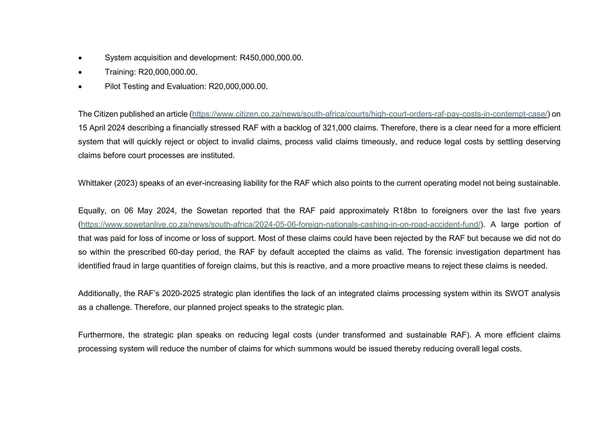  System acquisition and development: R450,000,000.00.
 Training: R20,000,000.00.
 Pilot Testing and Evaluation: R20,000,000.00.
The Citizen published an article (https://www.citizen.co.za/news/south-africa/courts/high-court-orders-raf-pay-costs-in-contempt-case/) on
15 April 2024 describing a financially stressed RAF with a backlog of 321,000 claims. Therefore, there is a clear need for a more efficient
system that will quickly reject or object to invalid claims, process valid claims timeously, and reduce legal costs by settling deserving
claims before court processes are instituted.
Whittaker (2023) speaks of an ever-increasing liability for the RAF which also points to the current operating model not being sustainable.
Equally, on 06 May 2024, the Sowetan reported that the RAF paid approximately R18bn to foreigners over the last five years
(https://www.sowetanlive.co.za/news/south-africa/2024-05-06-foreign-nationals-cashing-in-on-road-accident-fund/). A large portion of
that was paid for loss of income or loss of support. Most of these claims could have been rejected by the RAF but because we did not do
so within the prescribed 60-day period, the RAF by default accepted the claims as valid. The forensic investigation department has
identified fraud in large quantities of foreign claims, but this is reactive, and a more proactive means to reject these claims is needed.
Additionally, the RAF’s 2020-2025 strategic plan identifies the lack of an integrated claims processing system within its SWOT analysis
as a challenge. Therefore, our planned project speaks to the strategic plan.
Furthermore, the strategic plan speaks on reducing legal costs (under transformed and sustainable RAF). A more efficient claims
processing system will reduce the number of claims for which summons would be issued thereby reducing overall legal costs.
 