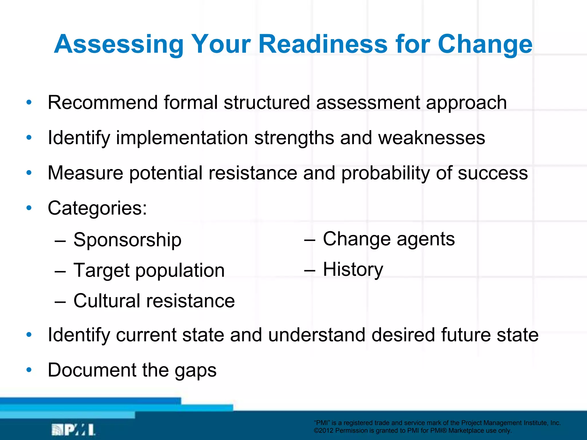 Assessing Your Readiness for Change

• Recommend formal structured assessment approach
• Identify implementation strengths and weaknesses
• Measure potential resistance and probability of success
• Categories:
   – Sponsorship                – Change agents
   – Target population          – History
   – Cultural resistance
• Identify current state and understand desired future state
• Document the gaps

                                 ―PMI‖ is a registered trade and service mark of the Project Management Institute, Inc.
                                 ©2012 Permission is granted to PMI for PMI® Marketplace use only.
 