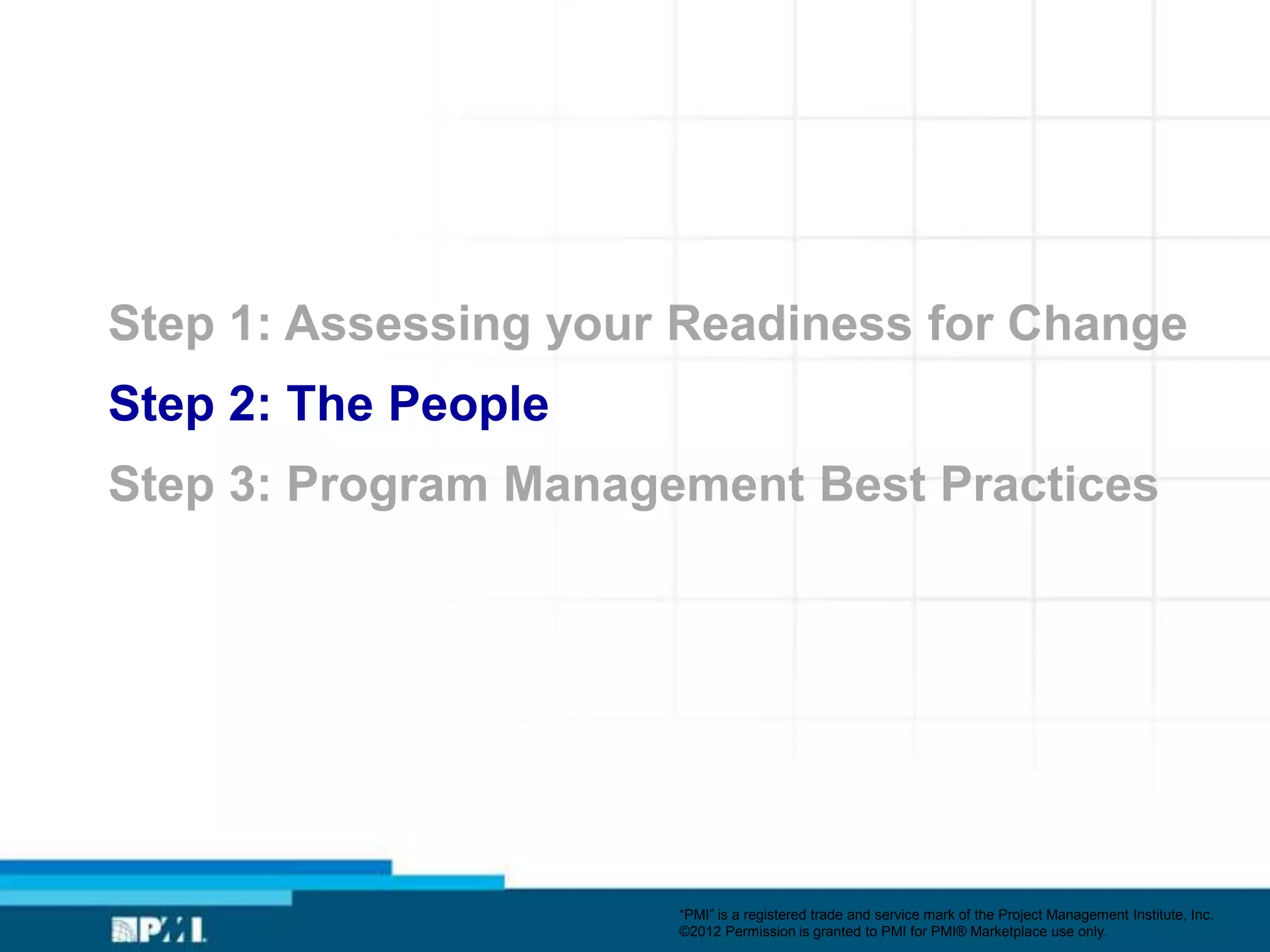Step 1: Assessing your Readiness for Change
Step 2: The People
Step 3: Program Management Best Practices




                      ―PMI‖ is a registered trade and service mark of the Project Management Institute, Inc.
                      ©2012 Permission is granted to PMI for PMI® Marketplace use only.
 