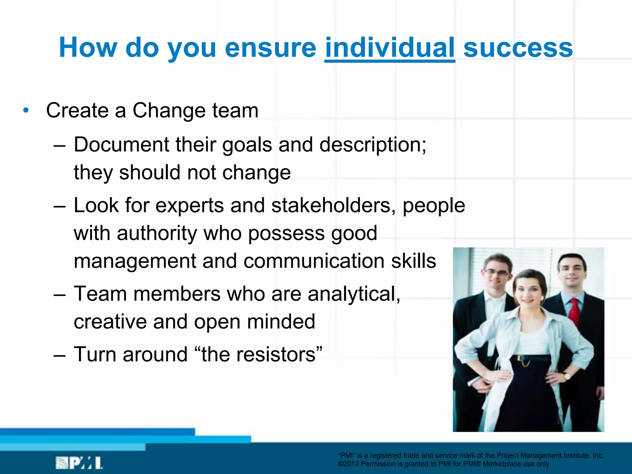 How do you ensure individual success

• Create a Change team
  – Document their goals and description;
    they should not change
  – Look for experts and stakeholders, people
    with authority who possess good
    management and communication skills
  – Team members who are analytical,
    creative and open minded
  – Turn around ―the resistors‖



                                  ―PMI‖ is a registered trade and service mark of the Project Management Institute, Inc.
                                  ©2012 Permission is granted to PMI for PMI® Marketplace use only.
 
