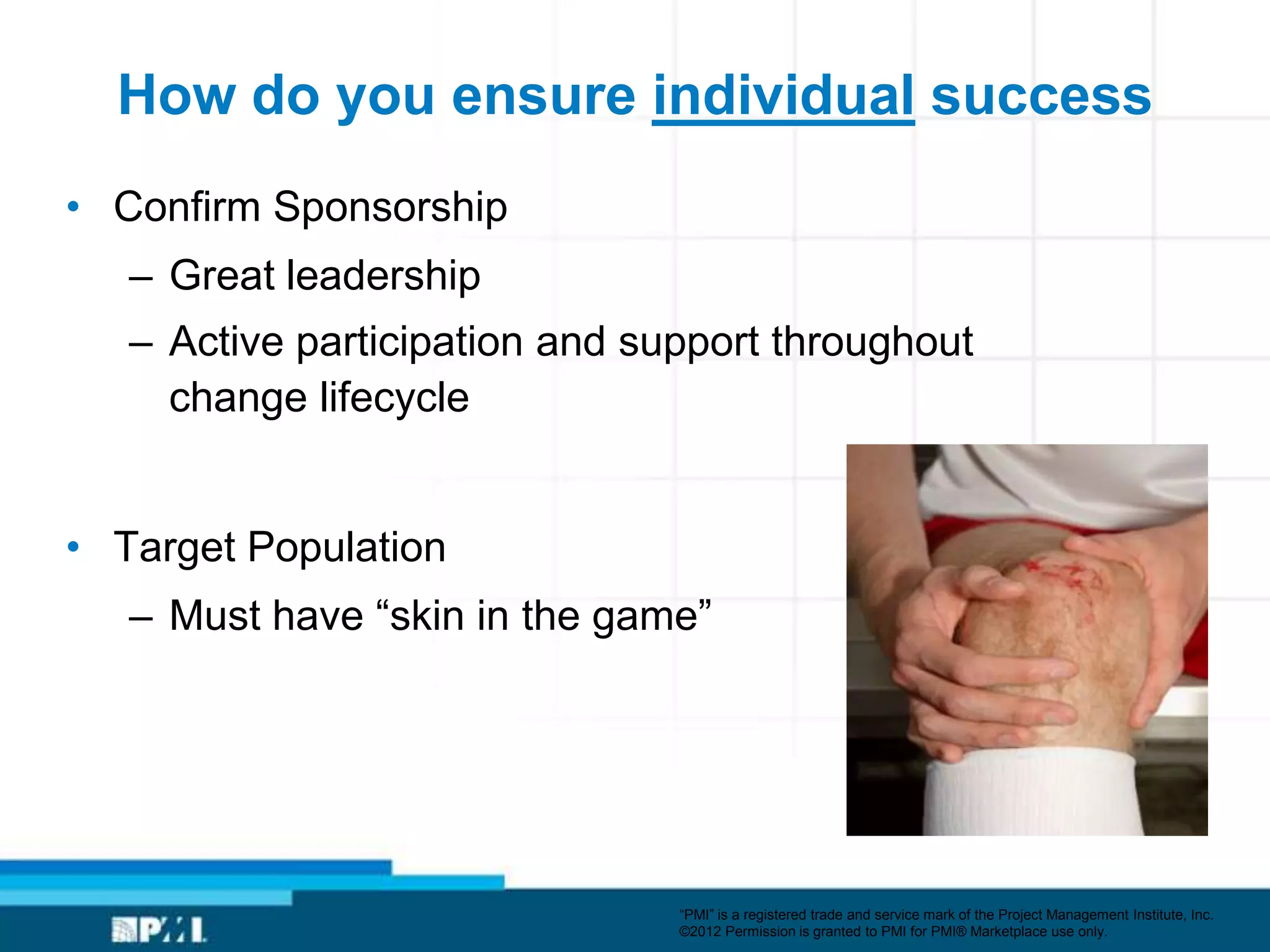 How do you ensure individual success
• Confirm Sponsorship
   – Great leadership
   – Active participation and support throughout
     change lifecycle


• Target Population
   – Must have ―skin in the game‖




                                ―PMI‖ is a registered trade and service mark of the Project Management Institute, Inc.
                                ©2012 Permission is granted to PMI for PMI® Marketplace use only.
 