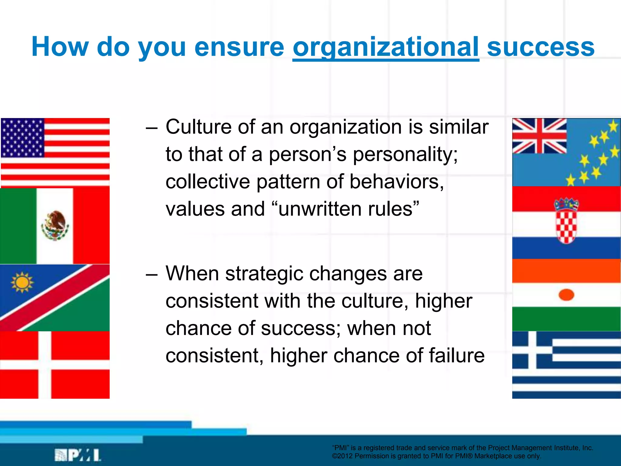 How do you ensure organizational success

        – Culture of an organization is similar
          to that of a person’s personality;
          collective pattern of behaviors,
          values and ―unwritten rules‖


        – When strategic changes are
          consistent with the culture, higher
          chance of success; when not
          consistent, higher chance of failure



                             ―PMI‖ is a registered trade and service mark of the Project Management Institute, Inc.
                             ©2012 Permission is granted to PMI for PMI® Marketplace use only.
 