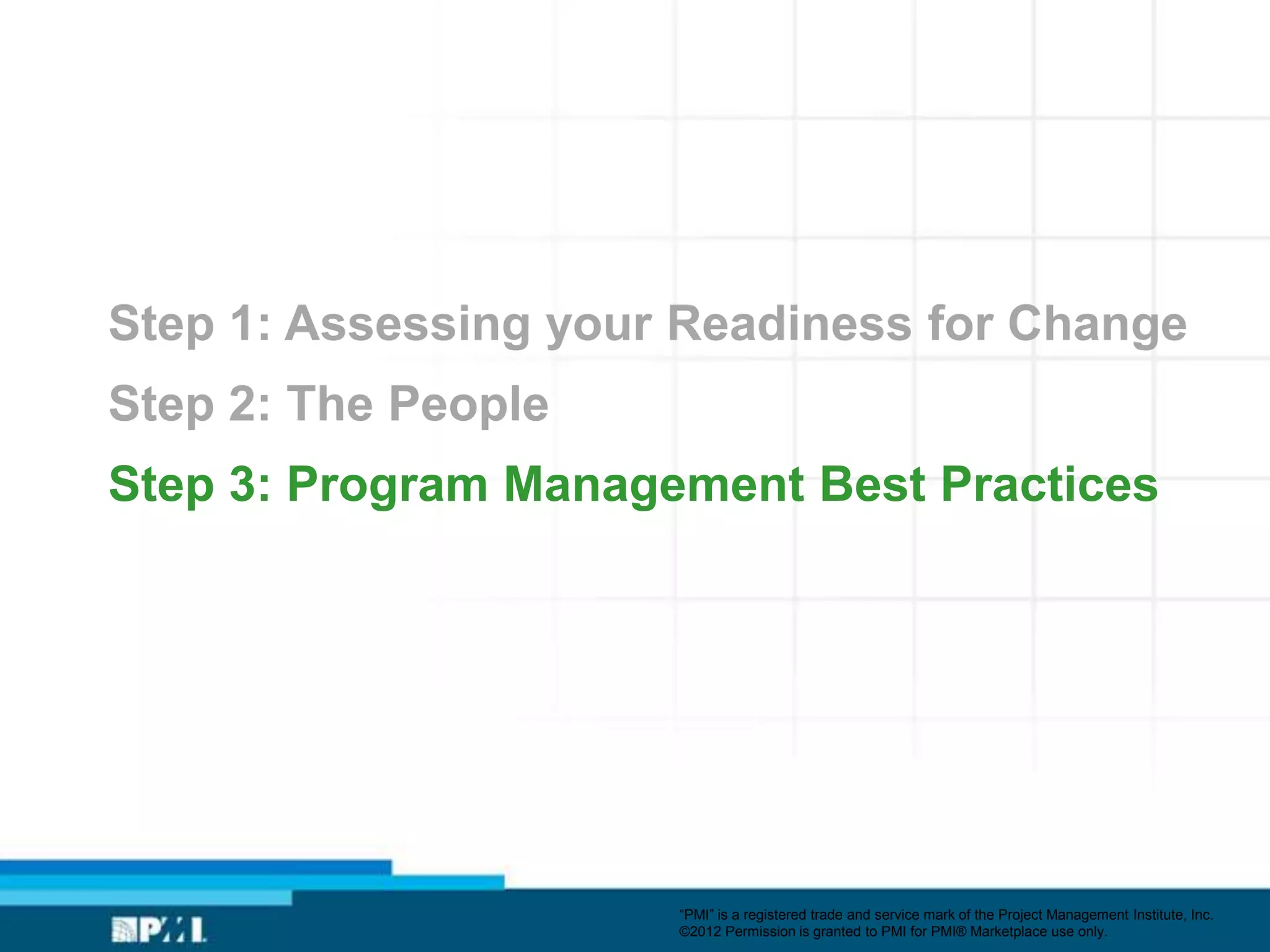Step 1: Assessing your Readiness for Change
Step 2: The People
Step 3: Program Management Best Practices




                      ―PMI‖ is a registered trade and service mark of the Project Management Institute, Inc.
                      ©2012 Permission is granted to PMI for PMI® Marketplace use only.
 