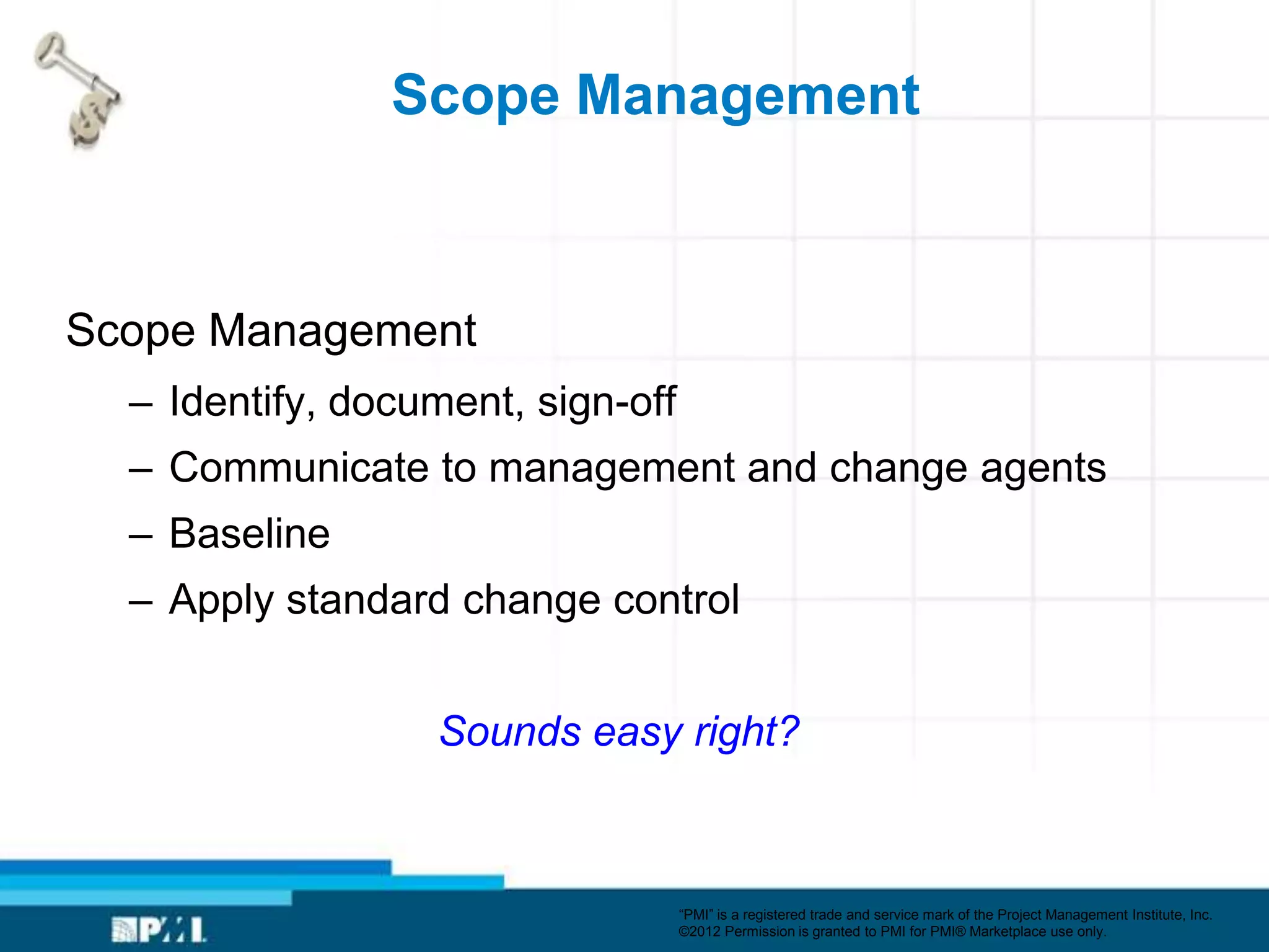 Scope Management



Scope Management
  – Identify, document, sign-off
  – Communicate to management and change agents
  – Baseline
  – Apply standard change control


                  Sounds easy right?



                                   ―PMI‖ is a registered trade and service mark of the Project Management Institute, Inc.
                                   ©2012 Permission is granted to PMI for PMI® Marketplace use only.
 