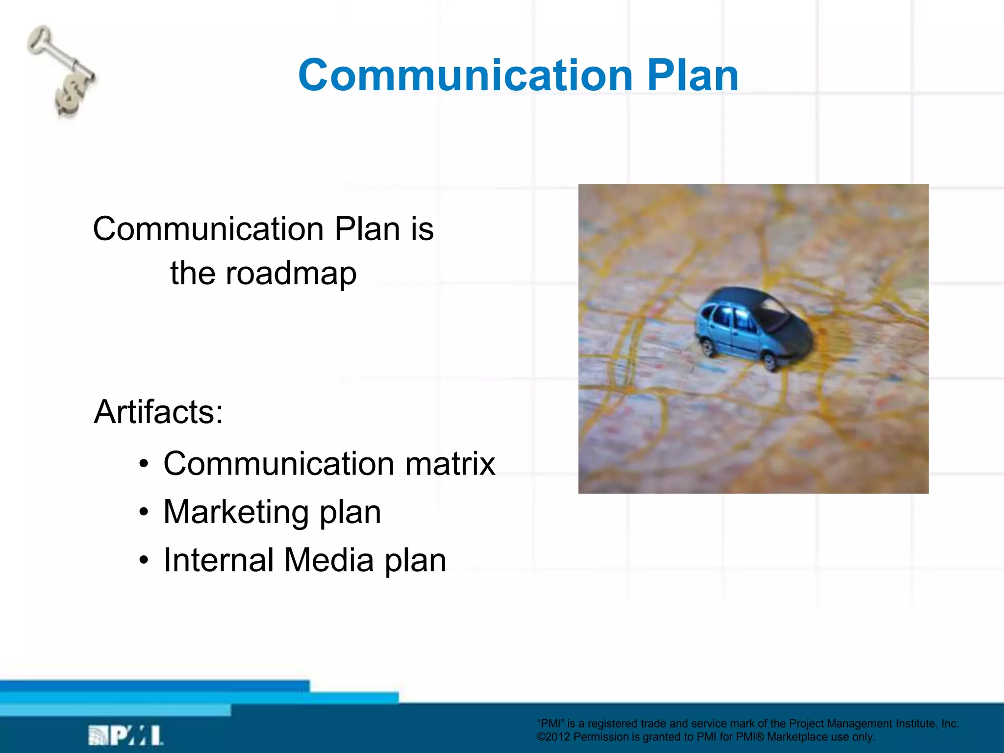 Communication Plan


Communication Plan is
   the roadmap



Artifacts:
   • Communication matrix
   • Marketing plan
   • Internal Media plan



                            ―PMI‖ is a registered trade and service mark of the Project Management Institute, Inc.
                            ©2012 Permission is granted to PMI for PMI® Marketplace use only.
 