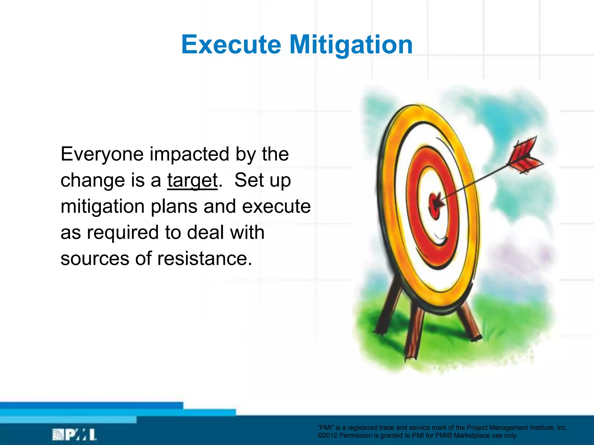 Execute Mitigation



Everyone impacted by the
change is a target. Set up
mitigation plans and execute
as required to deal with
sources of resistance.




                               ―PMI‖ is a registered trade and service mark of the Project Management Institute, Inc.
                               ©2012 Permission is granted to PMI for PMI® Marketplace use only.
 