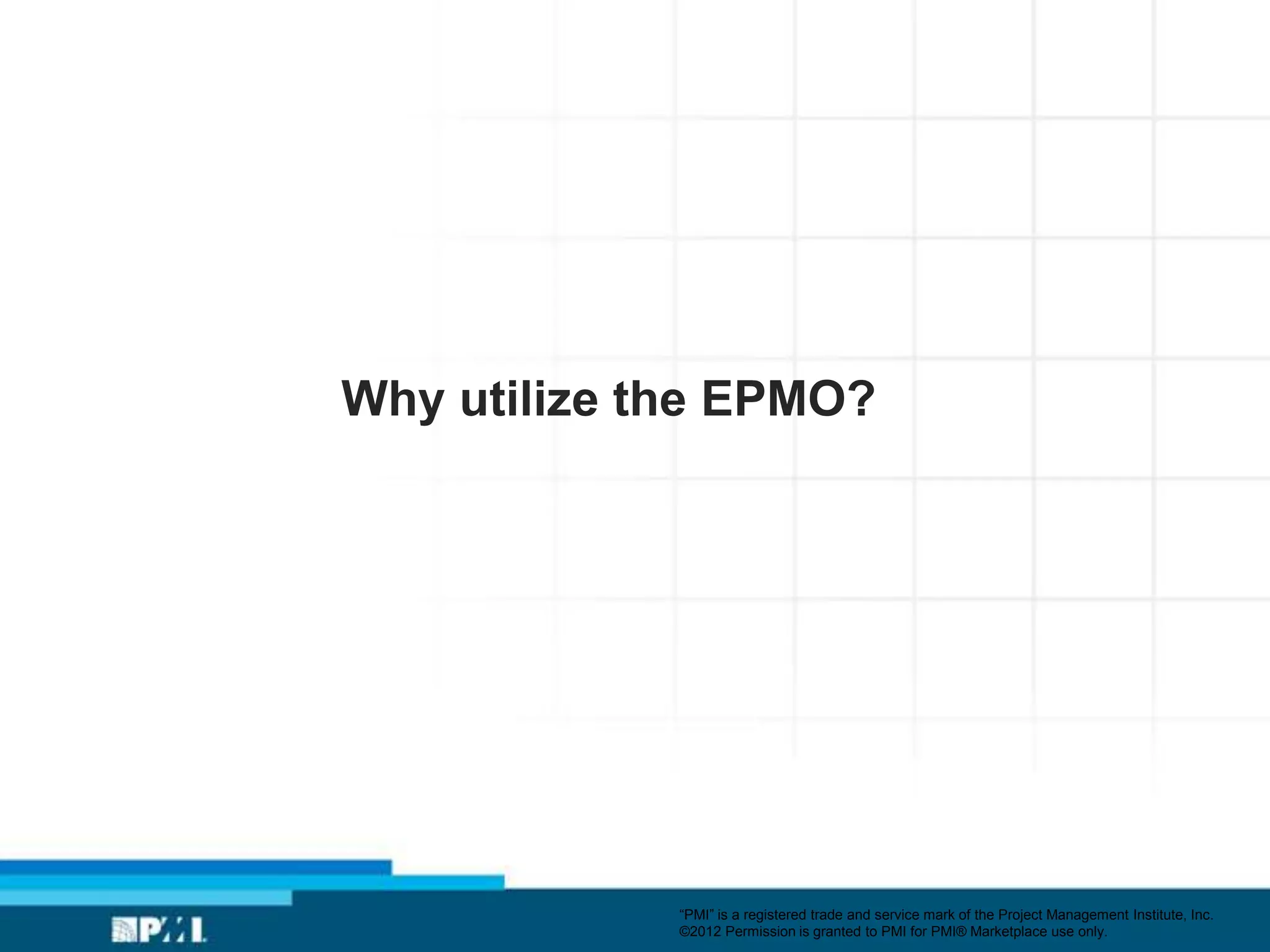 Why utilize the EPMO?




             ―PMI‖ is a registered trade and service mark of the Project Management Institute, Inc.
             ©2012 Permission is granted to PMI for PMI® Marketplace use only.
 