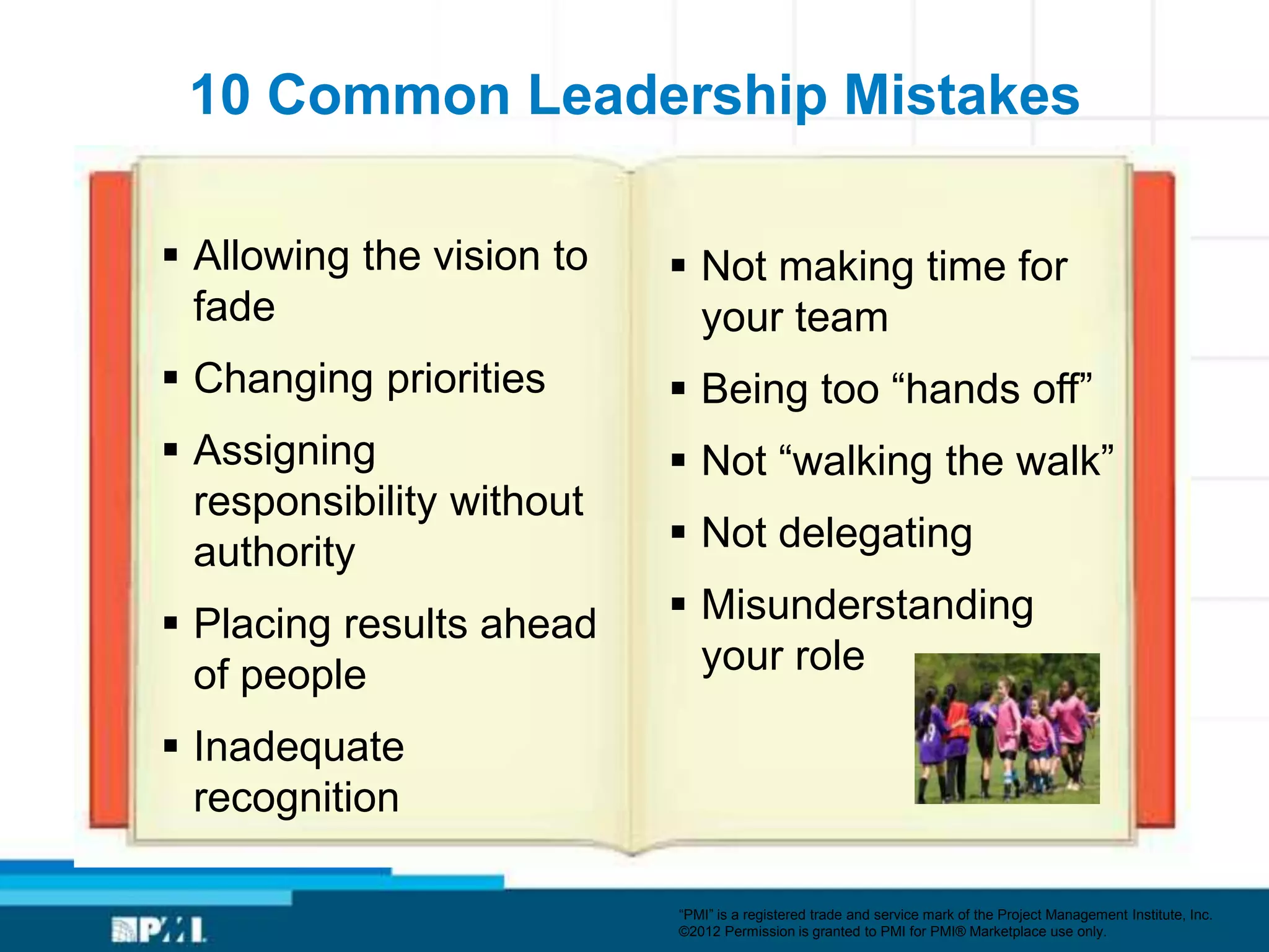 10 Common Leadership Mistakes

 Allowing the vision to    Not making time for
  fade                       your team
 Changing priorities       Being too ―hands off‖
 Assigning                 Not ―walking the walk‖
  responsibility without
  authority                 Not delegating

 Placing results ahead     Misunderstanding
  of people                  your role

 Inadequate
  recognition

                           ―PMI‖ is a registered trade and service mark of the Project Management Institute, Inc.
                           ©2012 Permission is granted to PMI for PMI® Marketplace use only.
 