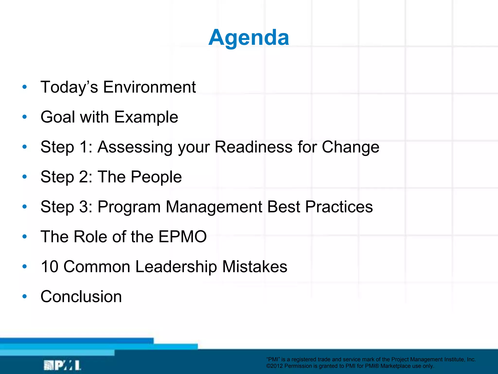 Agenda

• Today’s Environment
• Goal with Example
• Step 1: Assessing your Readiness for Change
• Step 2: The People
• Step 3: Program Management Best Practices
• The Role of the EPMO
• 10 Common Leadership Mistakes
• Conclusion


                              ―PMI‖ is a registered trade and service mark of the Project Management Institute, Inc.
                              ©2012 Permission is granted to PMI for PMI® Marketplace use only.
 