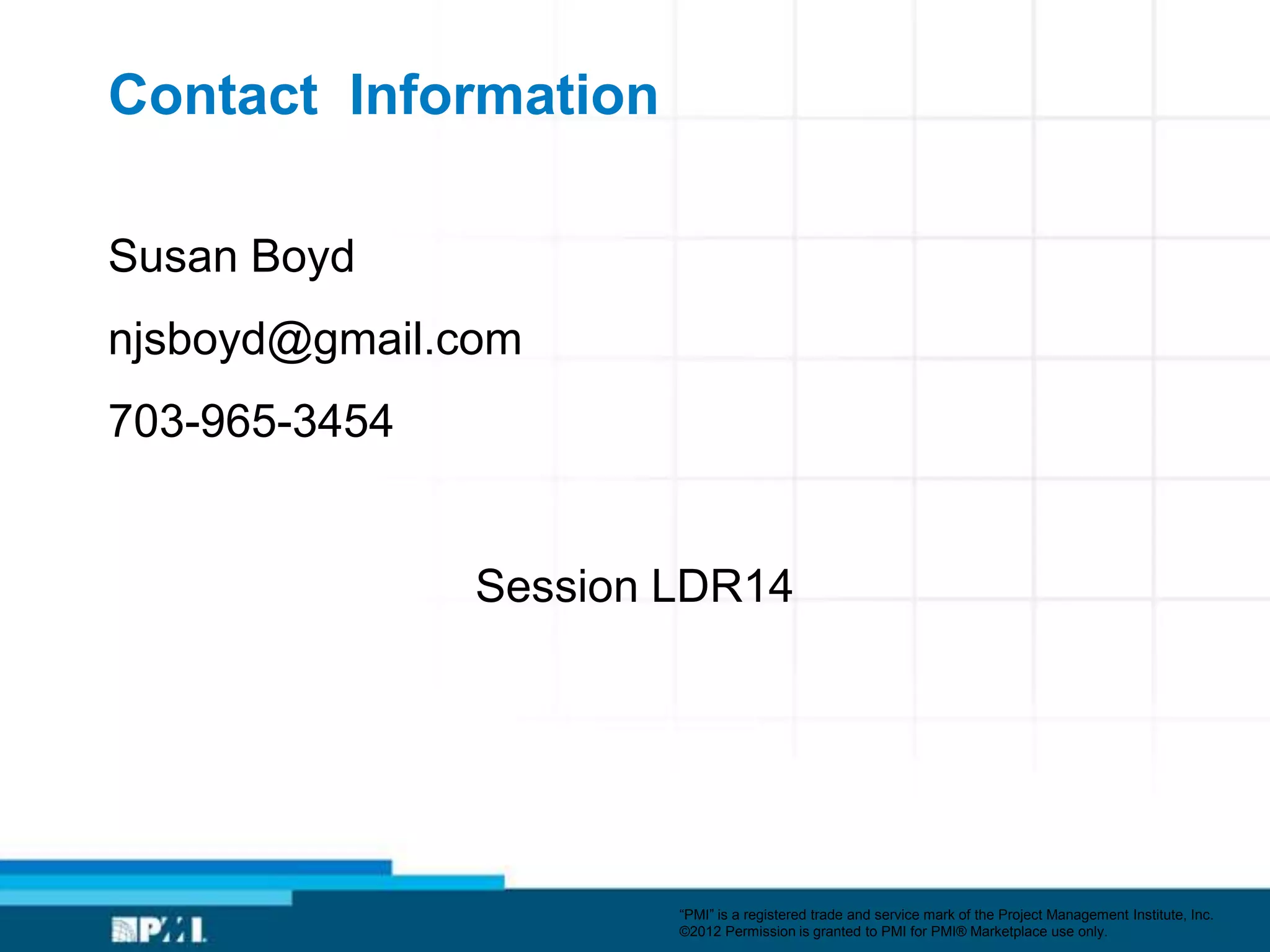 Contact Information

Susan Boyd
njsboyd@gmail.com
703-965-3454


               Session LDR14




                       ―PMI‖ is a registered trade and service mark of the Project Management Institute, Inc.
                       ©2012 Permission is granted to PMI for PMI® Marketplace use only.
 