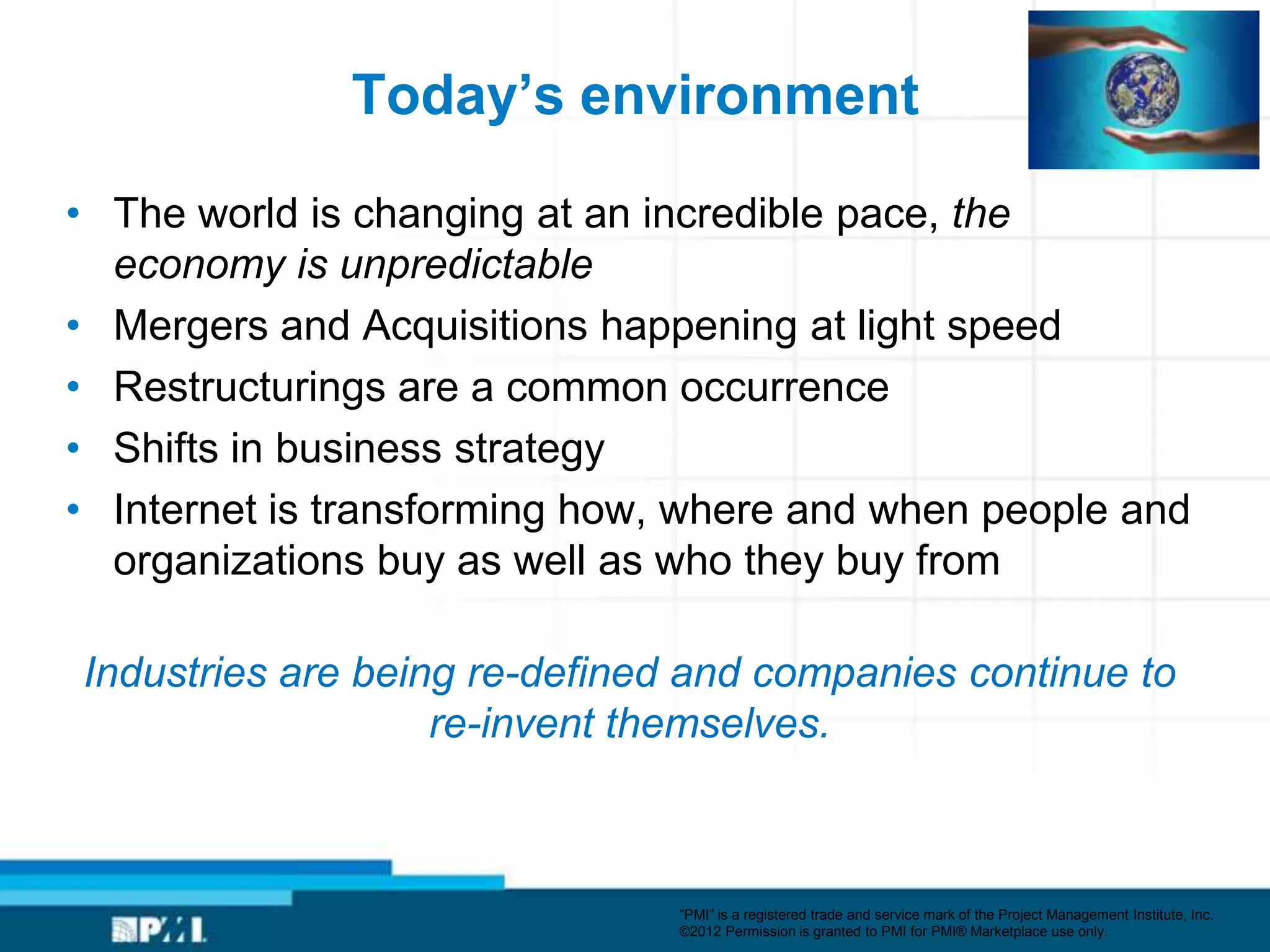 Today’s environment

• The world is changing at an incredible pace, the
  economy is unpredictable
• Mergers and Acquisitions happening at light speed
• Restructurings are a common occurrence
• Shifts in business strategy
• Internet is transforming how, where and when people and
  organizations buy as well as who they buy from

Industries are being re-defined and companies continue to
                   re-invent themselves.



                               ―PMI‖ is a registered trade and service mark of the Project Management Institute, Inc.
                               ©2012 Permission is granted to PMI for PMI® Marketplace use only.
 