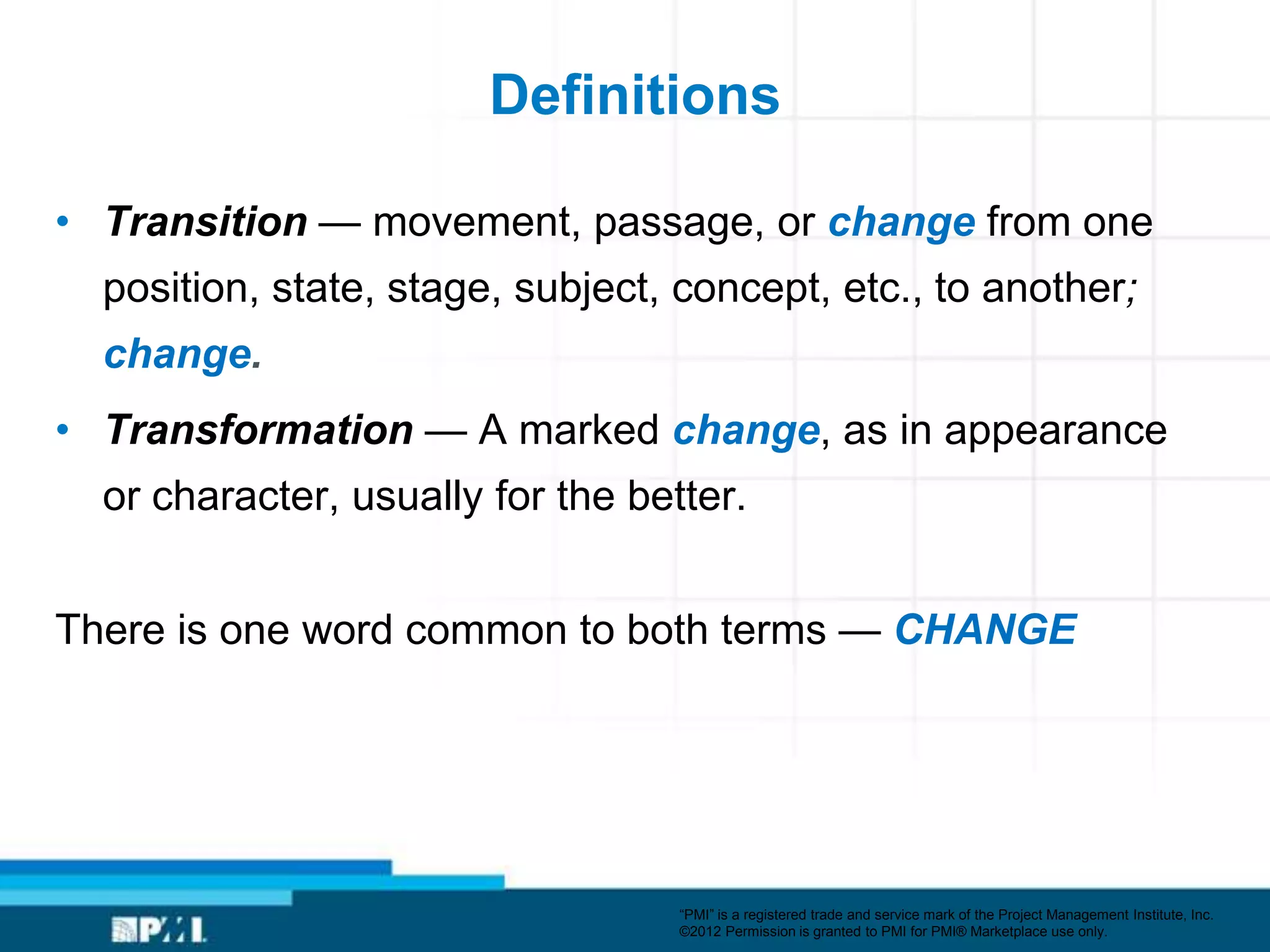 Definitions

• Transition — movement, passage, or change from one
  position, state, stage, subject, concept, etc., to another;
  change.
• Transformation — A marked change, as in appearance
  or character, usually for the better.


There is one word common to both terms — CHANGE




                                   ―PMI‖ is a registered trade and service mark of the Project Management Institute, Inc.
                                   ©2012 Permission is granted to PMI for PMI® Marketplace use only.
 