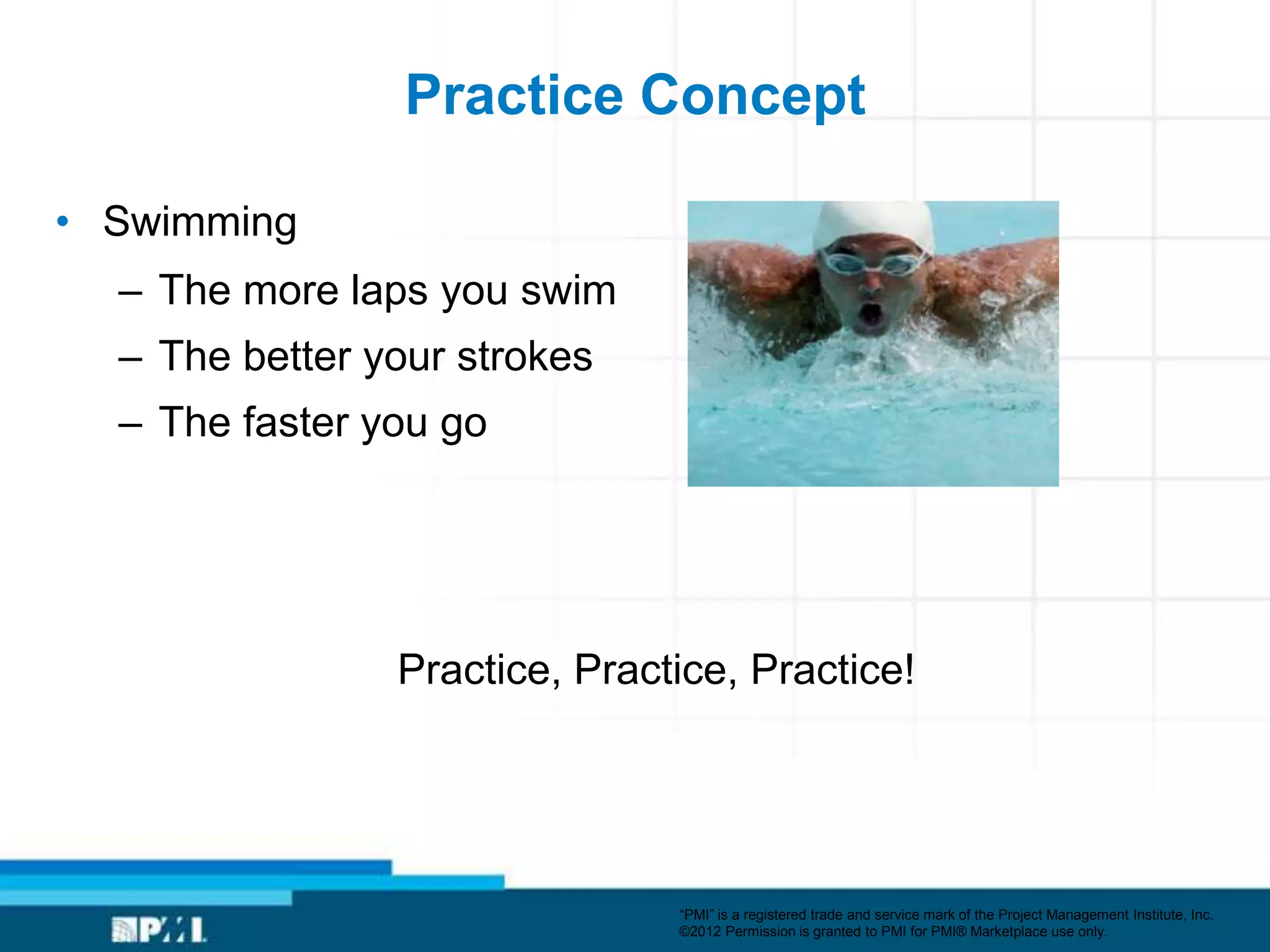 Practice Concept

• Swimming
  – The more laps you swim
  – The better your strokes
  – The faster you go




                Practice, Practice, Practice!




                               ―PMI‖ is a registered trade and service mark of the Project Management Institute, Inc.
                               ©2012 Permission is granted to PMI for PMI® Marketplace use only.
 