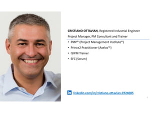 CRISTIANO OTTAVIAN, Registered Industrial Engineer
Project Manager, PM Consultant and Trainer
• PMP® (Project Management Institute®)
• Prince2 Practitioner (Axelos™)
• ISIPM Trainer
• SFC (Scrum)
1
linkedin.com/in/cristiano-ottavian-0724085
 
