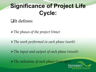 Significance of Project Life
          Cycle:
It defines:

The phases of the project (time)

The work performed in each phase (work)

The input and output of each phase (result)

The milestone of each phase (end sign)
 