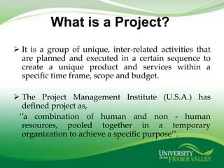 What is a Project?
 It is a group of unique, inter-related activities that
  are planned and executed in a certain sequence to
  create a unique product and services within a
  specific time frame, scope and budget.

 The Project Management Institute (U.S.A.) has
  defined project as,
 ‘’a combination of human and non - human
  resources, pooled together in a temporary
  organization to achieve a specific purpose’’.
 