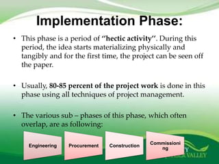 Implementation Phase:
• This phase is a period of ‘’hectic activity’’. During this
  period, the idea starts materializing physically and
  tangibly and for the first time, the project can be seen off
  the paper.

• Usually, 80-85 percent of the project work is done in this
  phase using all techniques of project management.

• The various sub – phases of this phase, which often
  overlap, are as following:

                                                Commissioni
     Engineering   Procurement   Construction
                                                   ng
 