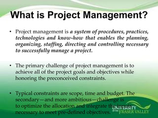 What is Project Management?
• Project management is a system of procedures, practices,
  technologies and know-how that enables the planning,
  organizing, staffing, directing and controlling necessary
  to successfully manage a project.

• The primary challenge of project management is to
  achieve all of the project goals and objectives while
  honoring the preconceived constraints.

• Typical constraints are scope, time and budget. The
  secondary—and more ambitious—challenge is
  to optimize the allocation and integrate the inputs
  necessary to meet pre-defined objectives.
 