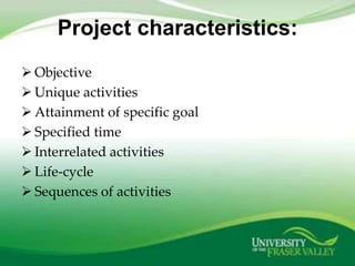 Project characteristics:
 Objective
 Unique activities
 Attainment of specific goal
 Specified time
 Interrelated activities
 Life-cycle
 Sequences of activities
 