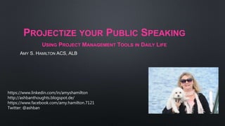 PROJECTIZE YOUR PUBLIC SPEAKING
USING PROJECT MANAGEMENT TOOLS IN DAILY LIFE
AMY S. HAMILTON ACS, ALB
https://www.linkedin.com/in/amyshamilton
http://ashbanthoughts.blogspot.de/
https://www.facebook.com/amy.hamilton.7121
Twitter: @ashban
 
