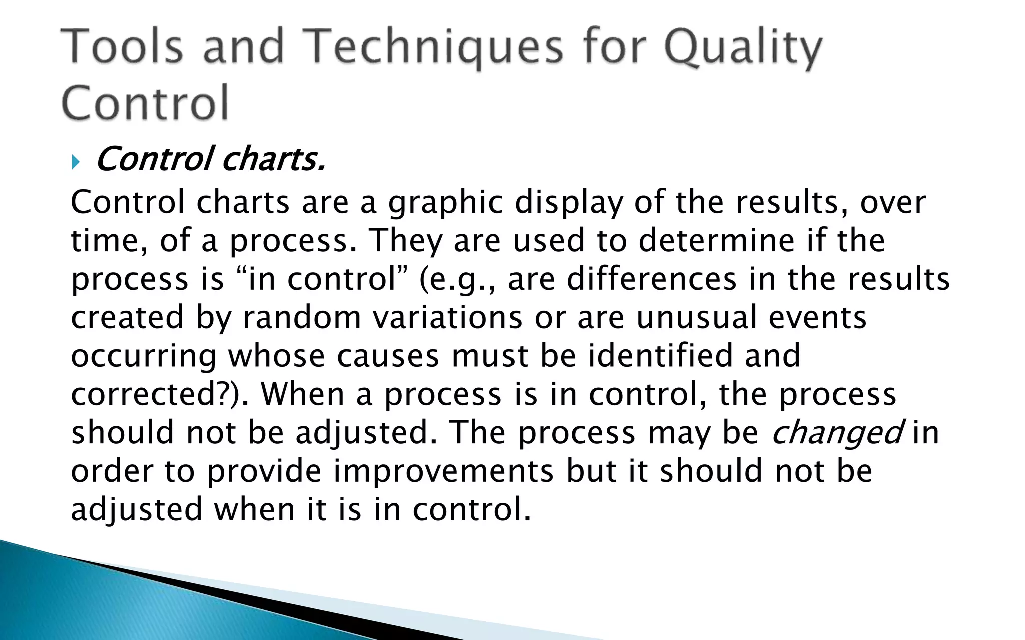  Control charts.
Control charts are a graphic display of the results, over
time, of a process. They are used to determine if the
process is “in control” (e.g., are differences in the results
created by random variations or are unusual events
occurring whose causes must be identified and
corrected?). When a process is in control, the process
should not be adjusted. The process may be changed in
order to provide improvements but it should not be
adjusted when it is in control.
 