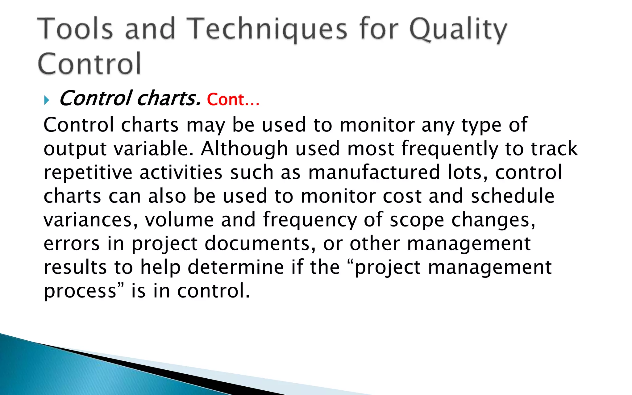  Control charts. Cont…
Control charts may be used to monitor any type of
output variable. Although used most frequently to track
repetitive activities such as manufactured lots, control
charts can also be used to monitor cost and schedule
variances, volume and frequency of scope changes,
errors in project documents, or other management
results to help determine if the “project management
process” is in control.
 