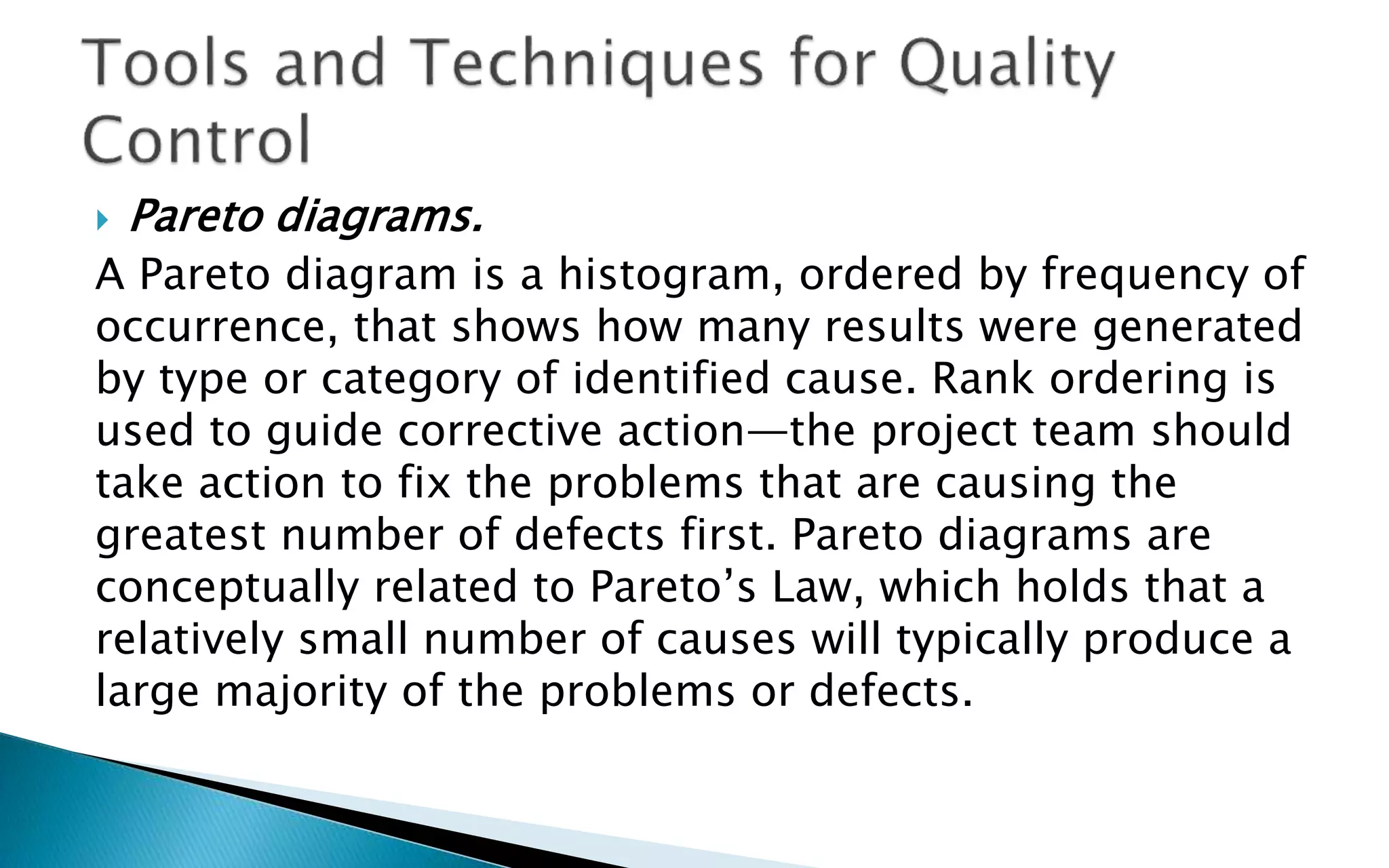  Pareto diagrams.
A Pareto diagram is a histogram, ordered by frequency of
occurrence, that shows how many results were generated
by type or category of identified cause. Rank ordering is
used to guide corrective action—the project team should
take action to fix the problems that are causing the
greatest number of defects first. Pareto diagrams are
conceptually related to Pareto’s Law, which holds that a
relatively small number of causes will typically produce a
large majority of the problems or defects.
 