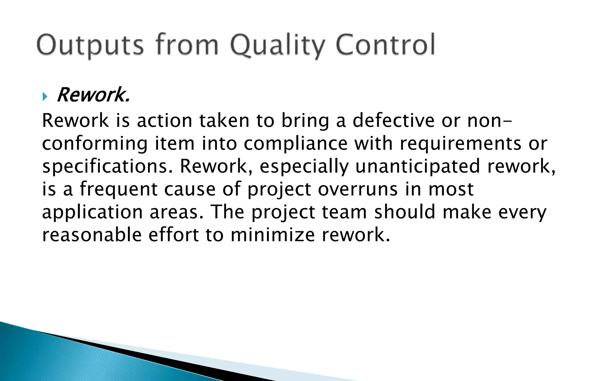  Rework.
Rework is action taken to bring a defective or non-
conforming item into compliance with requirements or
specifications. Rework, especially unanticipated rework,
is a frequent cause of project overruns in most
application areas. The project team should make every
reasonable effort to minimize rework.
 