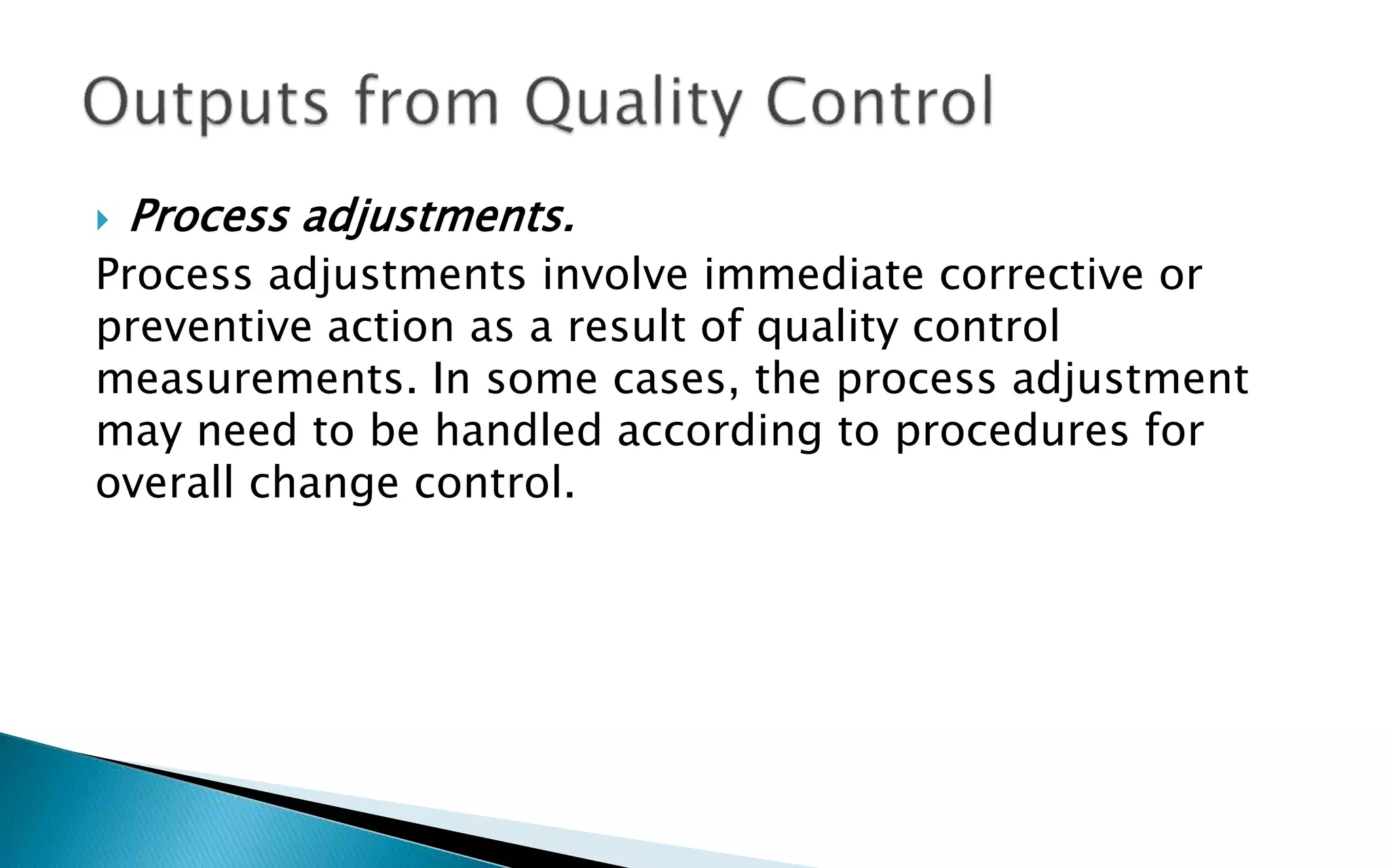  Process adjustments.
Process adjustments involve immediate corrective or
preventive action as a result of quality control
measurements. In some cases, the process adjustment
may need to be handled according to procedures for
overall change control.
 