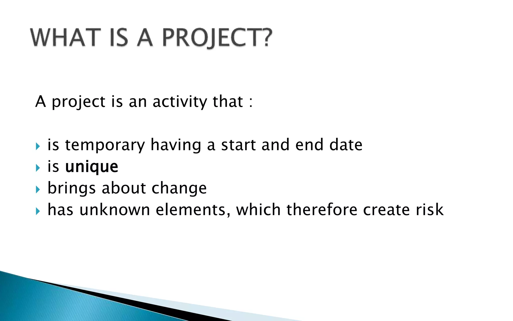 A project is an activity that :
 is temporary having a start and end date
 is unique
 brings about change
 has unknown elements, which therefore create risk
 