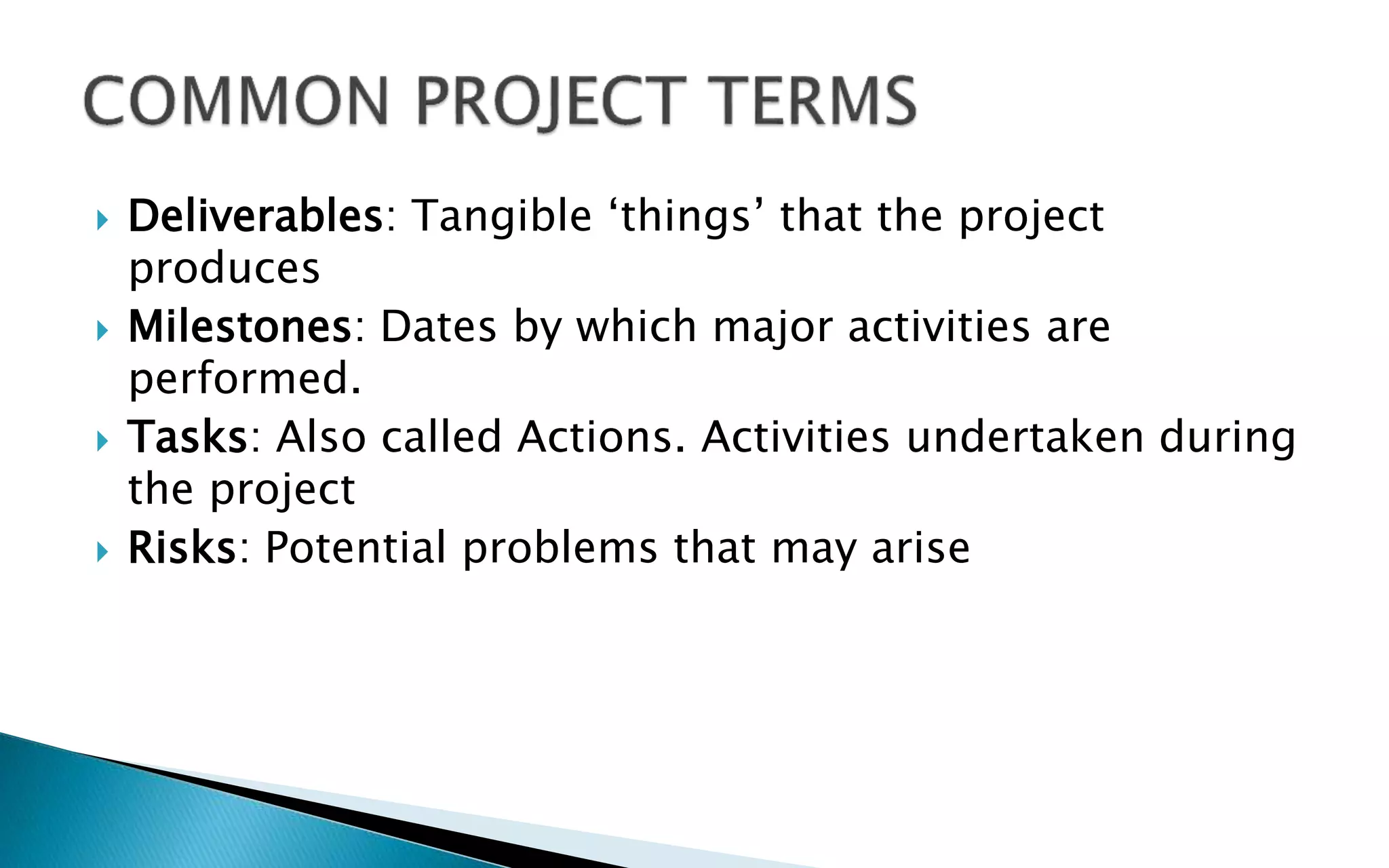  Deliverables: Tangible ‘things’ that the project
produces
 Milestones: Dates by which major activities are
performed.
 Tasks: Also called Actions. Activities undertaken during
the project
 Risks: Potential problems that may arise
 