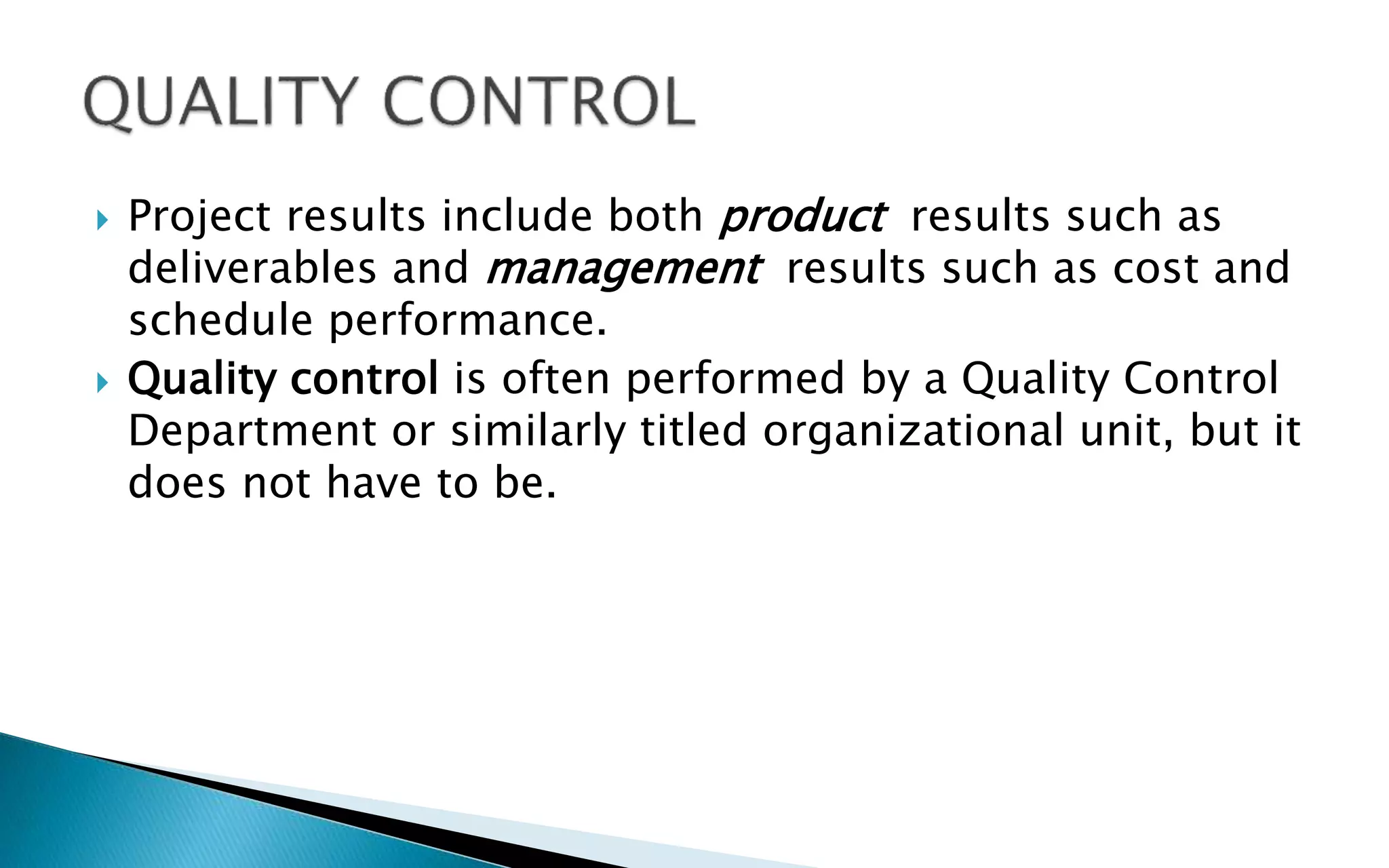  Project results include both product results such as
deliverables and management results such as cost and
schedule performance.
 Quality control is often performed by a Quality Control
Department or similarly titled organizational unit, but it
does not have to be.
 