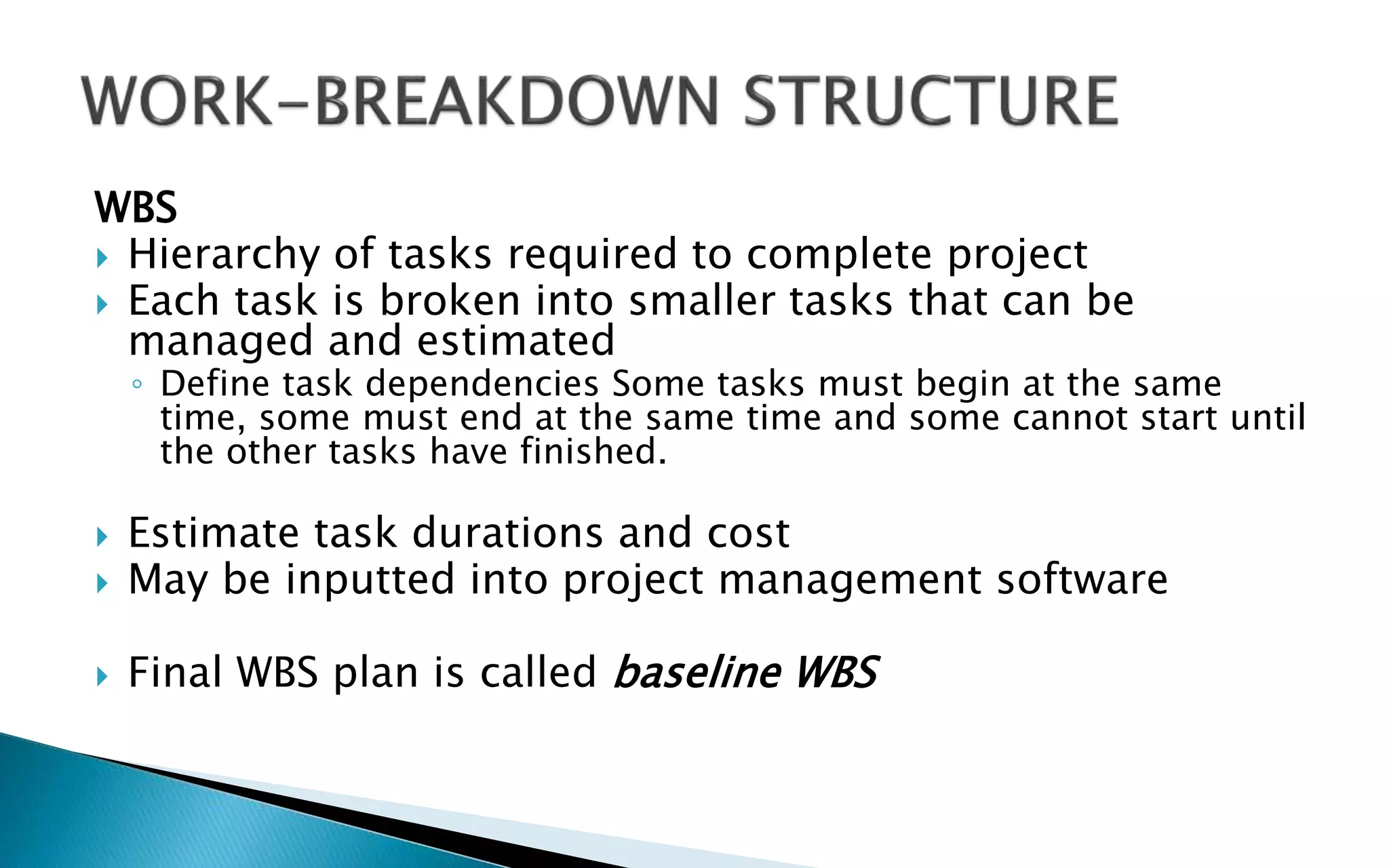 WBS
 Hierarchy of tasks required to complete project
 Each task is broken into smaller tasks that can be
managed and estimated
◦ Define task dependencies Some tasks must begin at the same
time, some must end at the same time and some cannot start until
the other tasks have finished.
 Estimate task durations and cost
 May be inputted into project management software
 Final WBS plan is called baseline WBS
 