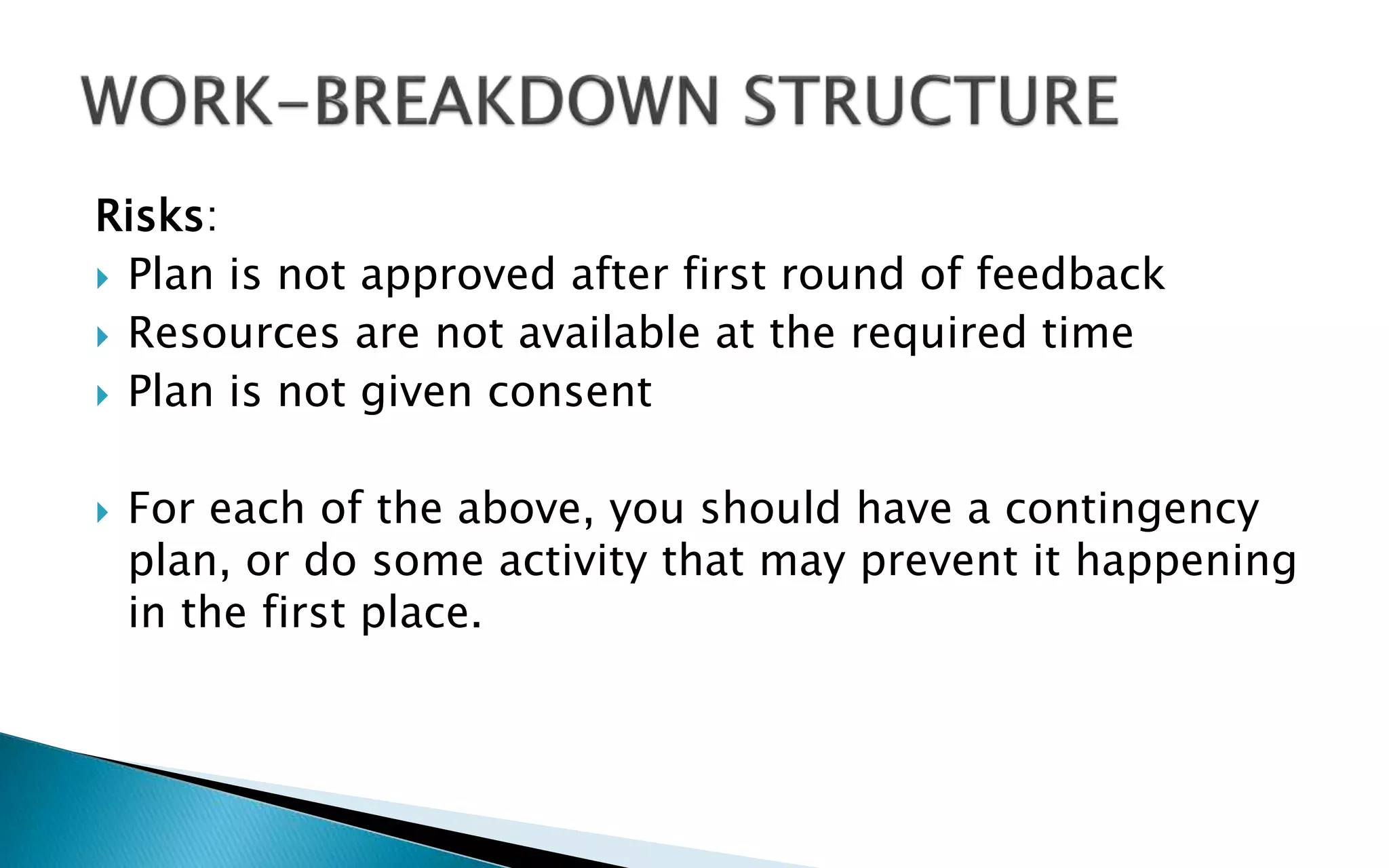 Risks:
 Plan is not approved after first round of feedback
 Resources are not available at the required time
 Plan is not given consent
 For each of the above, you should have a contingency
plan, or do some activity that may prevent it happening
in the first place.
 