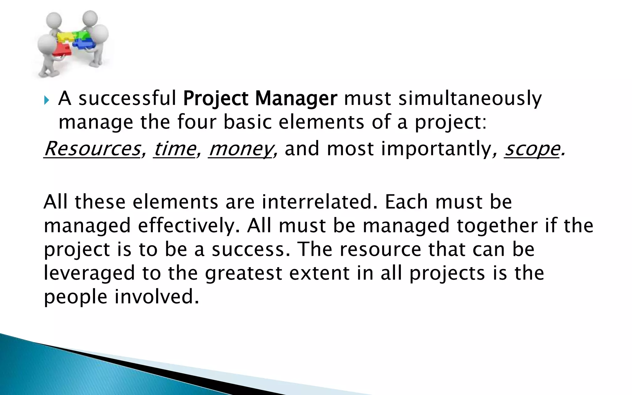  A successful Project Manager must simultaneously
manage the four basic elements of a project:
Resources, time, money, and most importantly, scope.
All these elements are interrelated. Each must be
managed effectively. All must be managed together if the
project is to be a success. The resource that can be
leveraged to the greatest extent in all projects is the
people involved.
 