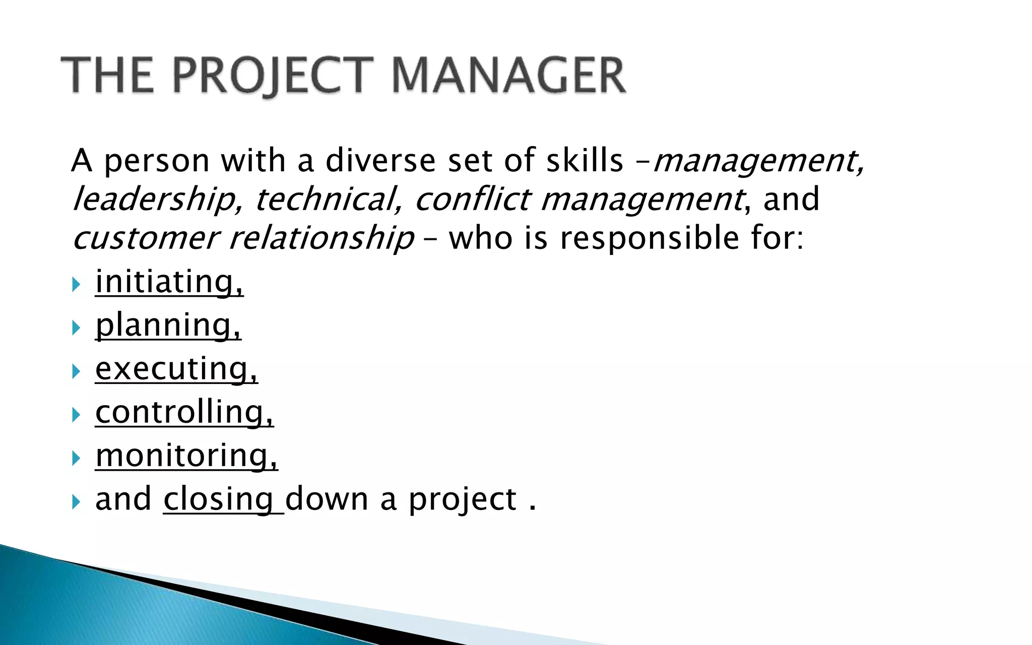 A person with a diverse set of skills –management,
leadership, technical, conflict management, and
customer relationship – who is responsible for:
 initiating,
 planning,
 executing,
 controlling,
 monitoring,
 and closing down a project .
 