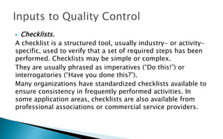  Checklists.
A checklist is a structured tool, usually industry- or activity-
specific, used to verify that a set of required steps has been
performed. Checklists may be simple or complex.
They are usually phrased as imperatives (“Do this!”) or
interrogatories (“Have you done this?”).
Many organizations have standardized checklists available to
ensure consistency in frequently performed activities. In
some application areas, checklists are also available from
professional associations or commercial service providers.
 