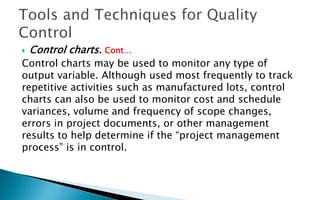  Control charts. Cont…
Control charts may be used to monitor any type of
output variable. Although used most frequently to track
repetitive activities such as manufactured lots, control
charts can also be used to monitor cost and schedule
variances, volume and frequency of scope changes,
errors in project documents, or other management
results to help determine if the “project management
process” is in control.
 