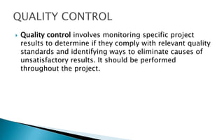  Quality control involves monitoring specific project
results to determine if they comply with relevant quality
standards and identifying ways to eliminate causes of
unsatisfactory results. It should be performed
throughout the project.
 