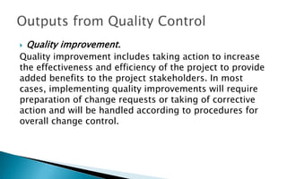  Quality improvement.
Quality improvement includes taking action to increase
the effectiveness and efficiency of the project to provide
added benefits to the project stakeholders. In most
cases, implementing quality improvements will require
preparation of change requests or taking of corrective
action and will be handled according to procedures for
overall change control.
 