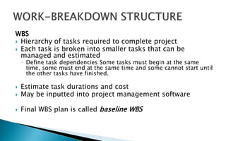 WBS
 Hierarchy of tasks required to complete project
 Each task is broken into smaller tasks that can be
managed and estimated
◦ Define task dependencies Some tasks must begin at the same
time, some must end at the same time and some cannot start until
the other tasks have finished.
 Estimate task durations and cost
 May be inputted into project management software
 Final WBS plan is called baseline WBS
 