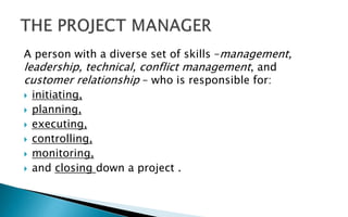 A person with a diverse set of skills –management,
leadership, technical, conflict management, and
customer relationship – who is responsible for:
 initiating,
 planning,
 executing,
 controlling,
 monitoring,
 and closing down a project .
 