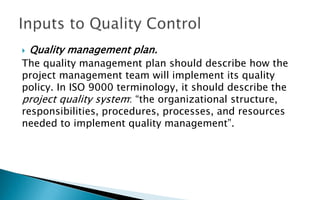  Quality management plan.
The quality management plan should describe how the
project management team will implement its quality
policy. In ISO 9000 terminology, it should describe the
project quality system: “the organizational structure,
responsibilities, procedures, processes, and resources
needed to implement quality management”.
 