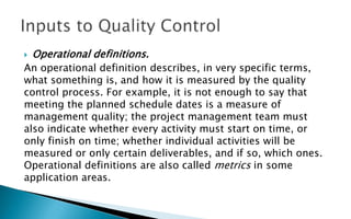  Operational definitions.
An operational definition describes, in very specific terms,
what something is, and how it is measured by the quality
control process. For example, it is not enough to say that
meeting the planned schedule dates is a measure of
management quality; the project management team must
also indicate whether every activity must start on time, or
only finish on time; whether individual activities will be
measured or only certain deliverables, and if so, which ones.
Operational definitions are also called metrics in some
application areas.
 